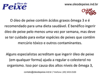 www.oleodepeixe.ind.br



    O óleo de peixe contém ácidos graxos ômega 3 e é
recomendado para uma dieta saudável. É benéfico ingerir
óleo de peixe pelo menos uma vez por semana, mas deve
se ter cuidado para evitar espécies de peixes que contêm
         mercúrio tóxico e outros contaminantes.

Alguns especialistas acreditam que ingerir óleo de peixe
  (em qualquer forma) ajuda a regular o colesterol no
organismo. Isso por causa dos altos níveis de ômega 3,
           contato@oleodepeixe.ind.br / Telefone: (49) 3433.0100
 