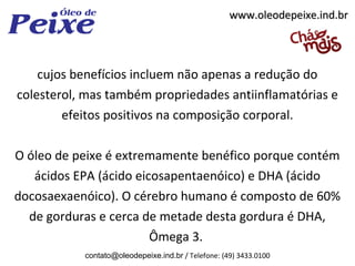 www.oleodepeixe.ind.br




    cujos benefícios incluem não apenas a redução do
colesterol, mas também propriedades antiinflamatórias e
        efeitos positivos na composição corporal.

O óleo de peixe é extremamente benéfico porque contém
   ácidos EPA (ácido eicosapentaenóico) e DHA (ácido
docosaexaenóico). O cérebro humano é composto de 60%
  de gorduras e cerca de metade desta gordura é DHA,
                        Ômega 3.
           contato@oleodepeixe.ind.br / Telefone: (49) 3433.0100
 