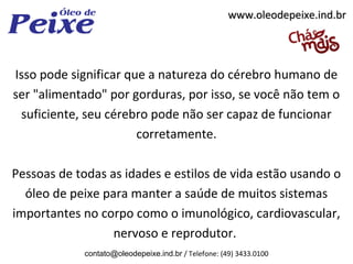 www.oleodepeixe.ind.br




Isso pode significar que a natureza do cérebro humano de
ser "alimentado" por gorduras, por isso, se você não tem o
 suficiente, seu cérebro pode não ser capaz de funcionar
                       corretamente.

Pessoas de todas as idades e estilos de vida estão usando o
  óleo de peixe para manter a saúde de muitos sistemas
importantes no corpo como o imunológico, cardiovascular,
                  nervoso e reprodutor.
             contato@oleodepeixe.ind.br / Telefone: (49) 3433.0100
 