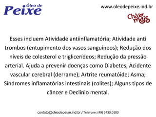www.oleodepeixe.ind.br




  Esses incluem Atividade antiinflamatória; Atividade anti
trombos (entupimento dos vasos sanguíneos); Redução dos
  níveis de colesterol e triglicerídeos; Redução da pressão
arterial. Ajuda a prevenir doenças como Diabetes; Acidente
   vascular cerebral (derrame); Artrite reumatóide; Asma;
Síndromes inflamatórias intestinais (colites); Alguns tipos de
                  câncer e Declínio mental.


             contato@oleodepeixe.ind.br / Telefone: (49) 3433.0100
 
