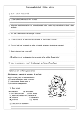 Interpretação textual – O leão e ratinho
1) Qual é o título desse texto?
_______________________________________________________________________________
_______________________________________________________________________________
2) Quem dormia embaixo de uma árvore?
_______________________________________________________________________________
_______________________________________________________________________________
3) Enquanto ele dormia vieram uns ratinhospassear sobre o leão. O que aconteceu quando o leão
acordou?
_______________________________________________________________________________
_______________________________________________________________________________
4) Por que o leão desistiu de esmagar o ratinho?
______________________________________________________________________________
____________________________________________________________________________
5) O que aconteceu ao leão, dias depois de ele ter encontrado o ratinho?
_______________________________________________________________________________
_________________________________________________________________________
6) Como o leão não conseguia se soltar, o que ele fazia para demonstrar sua raiva?
_______________________________________________________________________________
_______________________________________________________________________________
7) Quem ajudou o leão e por quê?
_______________________________________________________________________________
_______________________________________________________________________________
8)O ratinho mesmo sendo pequenino conseguiu salvar o leão. De que jeito?
_______________________________________________________________________________
_______________________________________________________________________________
9) Você concorda com a moral “ Uma boa ação ganha outra”? Justifique.
_______________________________________________________________________________
_______________________________________________________________________________
_______________________________________________________________________________
10) Marque com um Xa resposta correta
O texto conta a história de um rato e de um leão
(A) que viviam juntos na mesma caverna.
(B) que se uniram para matar o caçador.
(C) que trocaram favores entre si.
(D) que saíram para passear.
11) Este texto é
(A) uma carta. (B) uma poesia
(C) um conto de fadas (D) uma fábula
12) Essa história trata principalmente de:
(A)maldade ( C) esperteza
(B) Gratidão (D) mentira
13) Que outro título você daria?
______________________________________________________________________________
_______________________________________________________________________
 