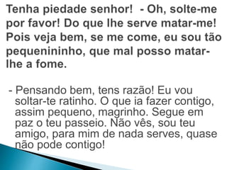 - Pensando bem, tens razão! Eu vou 
soltar-te ratinho. O que ia fazer contigo, 
assim pequeno, magrinho. Segue em 
paz o teu passeio. Não vês, sou teu 
amigo, para mim de nada serves, quase 
não pode contigo! 
 