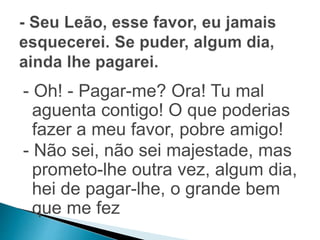 - Oh! - Pagar-me? Ora! Tu mal 
aguenta contigo! O que poderias 
fazer a meu favor, pobre amigo! 
- Não sei, não sei majestade, mas 
prometo-lhe outra vez, algum dia, 
hei de pagar-lhe, o grande bem 
que me fez 
 
