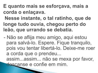 - Não se aflija meu amigo, aqui estou 
para salvá-lo. Espere. Fique tranquilo, 
pois vou tentar libertá-lo. Deixe-me roer 
a corda que o prendeu... 
assim...assim... não se mexa por favor, 
descanse e confie em mim. 
 
