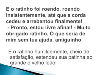 E o ratinho humildemente, cheio de 
satisfação, estendeu sua patinha ao 
grande e velho leão! 
 