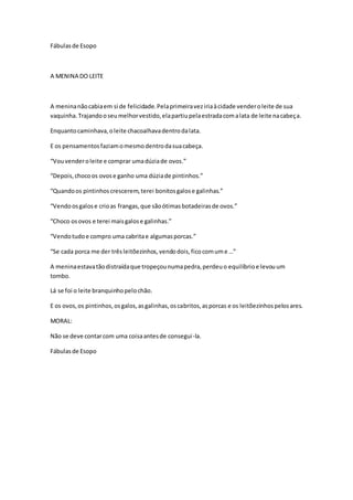 Fábulasde Esopo
A MENINA DO LEITE
A meninanãocabiaem si de felicidade.Pelaprimeiraveziriaàcidade venderoleite de sua
vaquinha.Trajandooseumelhorvestido,elapartiupelaestradacomalata de leite nacabeça.
Enquantocaminhava,oleite chacoalhavadentrodalata.
E os pensamentosfaziamomesmodentrodasuacabeça.
“Vouvenderoleite e comprar umadúziade ovos.”
“Depois,chocoos ovose ganho uma dúziade pintinhos.”
“Quandoos pintinhoscrescerem,terei bonitosgalose galinhas.”
“Vendoosgalose crioas frangas,que sãoótimasbotadeirasde ovos.”
“Choco osovos e terei maisgalose galinhas.”
“Vendotudoe compro uma cabritae algumasporcas.”
“Se cada porca me der trêsleitõezinhos,vendodois,ficocomume …”
A meninaestavatãodistraídaque tropeçounumapedra,perdeuo equilíbrioe levouum
tombo.
Lá se foi o leite branquinhopelochão.
E os ovos,os pintinhos,osgalos,asgalinhas,oscabritos,asporcas e os leitõezinhospelosares.
MORAL:
Não se deve contarcom uma coisaantesde consegui-la.
Fábulasde Esopo
 