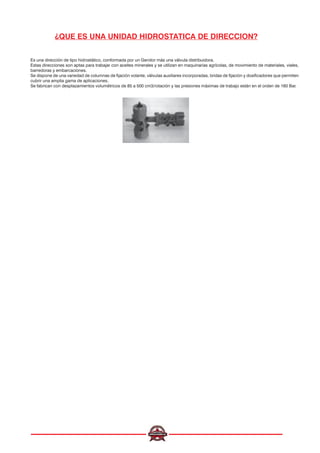 ¿QUE ES UNA UNIDAD HIDROSTATICA DE DIRECCION?
Es una dirección de tipo hidrostático, conformada por un Gerotor más una válvula distribuidora.
Estas direcciones son aptas para trabajar con aceites minerales y se utilizan en maquinarias agrícolas, de movimiento de materiales, viales,
barredoras y embarcaciones.
Se dispone de una variedad de columnas de fijación volante, válvulas auxiliares incorporadas, bridas de fijación y dosificadores que permiten
cubrir una amplia gama de aplicaciones.
Se fabrican con desplazamientos volumétricos de 85 a 500 cm3/rotación y las presiones máximas de trabajo están en el orden de 160 Bar.
 