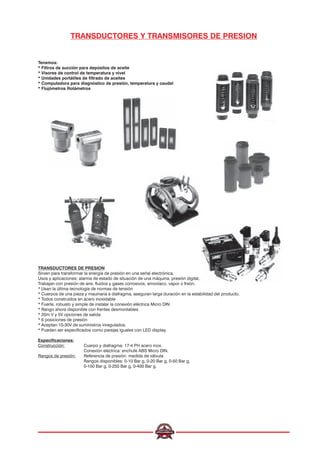 Tenemos:
* Filtros de succión para depósitos de aceite
* Visores de control de temperatura y nivel
* Unidades portátiles de filtrado de aceites
* Computadora para diagnóstico de presión, temperatura y caudal
* Flujómetros Rotámetros
TRANSDUCTORES Y TRANSMISORES DE PRESION
TRANSDUCTORES DE PRESION
Sirven para transformar la energía de presión en una señal electrónica.
Usos y aplicaciones: alarma de estado de situación de una máquina, presión digital, conexión para PLC, etc.
Trabajan con presión de aire, fluidos y gases corrosivos, amoníaco, vapor o freón.
* Usan la última tecnología de normas de tensión
* Cuerpos de una pieza y mauinaria a diafragma, aseguran larga duración en la estabilidad del producto.
* Todos construídos en acero inoxidable
* Fuerte, robusto y simple de instalar la conexión eléctrica Micro DIN
* Rango ahora disponible con frentes desmontables
* 20m V y 5V opciones de salida
* 6 posiciones de presión
* Aceptan 10-30V de suministros inregulados.
* Pueden ser especificados como parejas iguales con LED display.
Especificaciones:
Construcción: Cuerpo y diafragma: 17-4 PH acero inox.
Conexión eléctrica: enchufe ABS Micro DIN.
Rangos de presión: Referencia de presión: medida de válvula
Rangos disponibles: 0-10 Bar g, 0-20 Bar g, 0-50 Bar g,
0-100 Bar g, 0-250 Bar g, 0-400 Bar g.
 