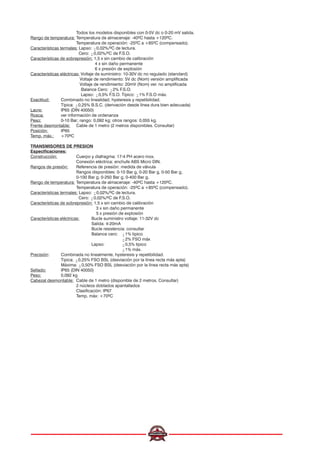 Todos los modelos disponibles con 0-5V dc o 0-20 mV salida.
Rango de temperatura: Temperatura de almacenaje: -40ºC hasta +120ºC.
Temperatura de operación: -25ºC a +85ºC (compensado).
Características termales: Lapso: 0,02%/ºC de lectura.
Cero: 0,02%/ºC de F.S.O.
Características de sobrepresión: 1,5 x sin cambio de calibración
4 x sin daño permanente
6 x presión de explosión
Características eléctricas: Voltaje de suministro: 10-30V dc no regulado (standard)
Voltaje de rendimiento: 5V dc (Nom) versión amplificada
Voltaje de rendimiento: 20mV (Nom) ver. no amplificada
Balance Cero: 2% F.S.O.
Lapso: 0,5% F.S.O. Típico: 1% F.S.O máx.
Exactitud: Combinado no linealidad, hysteresis y repetibilidad.
Típica: 0,25% B.S.C. (derivación desde línea dura bien adecuada)
Lacre: IP65 (DIN 40050)
Rosca: ver información de ordenanza
Peso: 0-10 Bar; rango: 0,092 kg; otros rangos: 0,055 kg.
Frente desmontable: Cable de 1 metro (2 metros disponibles. Consultar)
Posición: IP65
Temp. máx.: +70ºC
TRANSMISORES DE PRESION
Especificaciones:
Construcción: Cuerpo y diafragma: 17-4 PH acero inox.
Conexión eléctrica: enchufe ABS Micro DIN.
Rangos de presión: Referencia de presión: medida de válvula
Rangos disponibles: 0-10 Bar g, 0-20 Bar g, 0-50 Bar g,
0-100 Bar g, 0-250 Bar g, 0-400 Bar g.
Rango de temperatura: Temperatura de almacenaje: -40ºC hasta +120ºC.
Temperatura de operación: -25ºC a +85ºC (compensado).
Características termales: Lapso: 0,02%/ºC de lectura.
Cero: 0,02%/ºC de F.S.O.
Características de sobrepresión: 1,5 x sin cambio de calibración
3 x sin daño permanente
5 x presión de explosión
Características eléctricas: Bucle suministro voltaje: 11-32V dc
Salida: 4-20mA
Bucle resistencia: consultar
Balance cero: 1% tipico
2% FSO máx
Lapso: 0,5% tipico
1% máx.
Precisión: Combinada no linealmente, hysteresis y repetibilidad.
Tipica: 0,25% FSO BSL (desviación por la línea recta más apta)
Máxima: 0,50% FSO BSL (desviación por la línea recta más apta)
Sellado: IP65 (DIN 40050)
Peso: 0,092 kg
Cabezal desmontable: Cable de 1 metro (disponible de 2 metros. Consultar)
2 núcleos doblados apantallados
Clasificación: IP67
Temp. máx: +70ºC
 