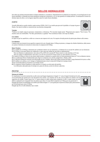 SELLOS HIDRAULICOS
Son sellos que producen hermeticidad en cilindros hidráulicos y neumáticos. Dependiendo de la calidad de los materiales y la tecnología para la cual
fueron diseñados, se obtendrá una menor pérdida de energía por rozamiento y a su vez que garantice en sellado perfecto.Acontinuación veremos los
distintos tipos de sellos y en los lugares específicos para los cuales fueron diseñados.
O-RING
Arosello fabricado en caucho sintético según normas ATSM y SAE. Es un medio para prevenir la pérdida o el escape de gases o
fluidos. Este tipo de sellado se caracteriza por una absoluta estanqueidad.
Ventajas
*Sellan en un amplio rango de presiones, temperaturas y tolerancias. *No necesitan ningún ajuste. *Requieren poco espacio. *Son livianos. *En
muchos casos son reutilizables. *Su falla, generalmente, es gradual. *Son económicos frente a otro tipo de sellados.
Uso estático
Es aquel en que las superficies a sellar no se mueven una respecto de la otra. No requiere elevada presión de apriete para obtener sello estanco.
Uso dinámico
Cuando existe movimiento de una superficie respecto de la otra. Ejemplo típico: O-Ring en pistones y vástagos de cilindros hidráulicos, debe tenerse
en cuenta el fenómeno de extrusión al seleccionar el compuesto del O-Ring.
Datos Técnicos
1º) La medida de un O-Ring se determina por su diámetro interno con sus tolerancias y el diámetro de su sección W, también con sus tolerancias.
2º) El O-Ring es una junta elástica de compresión, es decir para que trabaje hay que darle un aplastamiento.
Para uso dinámico el aplastamiento varía entre el 8% al 20% de la sección W. Nunca menor en valor absoluto a 0.25 mm.
Para uso estático el aplastamiento varía entre 12 al 25% de la sección W. Nunca menor en valor absoluto a 0.25 mm.
3º) Cuando el O-Ring se coloca en una ranura radial (estático o dinámico) se puede estirar en forma permanente hasta un 7% de su diámetro interno.
4º) Las condiciones básicas fundamentales para elegir un compuesto son: presión, temperatura y fluido a sellar.
5º) La falla del O-Ring por extrusión está relacionada con tres variables: dureza del O-Ring, presión del fluido y juego diametral de la pieza a sellar.
6º) El chaflan en la camisa y en el vástago es fundamental para evitar la rotura del O-Ring en el montaje inicial.
7º) Se recomienda lubricar levemente en el montaje inicial.
8º) El compuesto Etileno-Propileno no debe ponerse en contacto con derivados del petróleo.
Los lubricantes adecuados para el montaje son: grasa de silicona, aceite de silicona ó glicerina.
POLYPAK
Sistemas de Sellado
Si visualizamos la sección nominal de un sello como una bisagra imaginemos el ángulo “a” como el ángulo formado por las alas
con la horizontal que pasaría por el eje del perno de la misma. Los extremos de las alas son los puntos de contacto con las
superficies de sellado. Cuanto mayor sea “a” menor esfuerzo se debe realizar para comprimir el sello y cuanto menor sea más
difícil es aplastarlo por el pequeño brazo de palanca que ofrece. Es más difícil comprimir un O´Ring que una guarnición U.
Polypak tipo B tiene un retrobielado en sus labios que tiende al ángulo “a” a cero grado pues el punto de contacto pasa, prácticamente,
por la horizontal que corta el O´Ring.
Polypak tipo B es el sello hidráulico más versátil.
 
