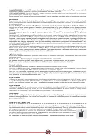 A BAJAS PRESIONES. La velocidad de respuesta de un sello U es proporcional a la presión que recibe, en cambio Polypak posee un registro de
expansión axial constante, cualidad que lo diferencia considerablemente de las demás guarniciones.
AMUYALTAS PRESIONES. Si la vida útil de un sello a muy altas presiones no depende de su diseño sino de su alojamiento, de sus complementos
y de la resistencia que se compuesto tenga a la extrusión.
Polypak posee una sección nominal muy estable, un robusto talón y O´Ring que magnifica su capacidad de sellado en las condiciones más críticas.
Características
Polypak consiste en un elemento de sello de tipo labial, activado por un resorte O´Ring; ya que éste nunca se pone en contacto con la superficie de
fricción queda virtualmente libre de desgaste; por lo tanto la elección del compuesto nitrilo dureza 70 shoreAse justifica por ser un elastómetro suave
de excelente resiliencia.
El cuerpo del Polypak ha sido inyectado en Molythane que es una mezcla mejorada de poliuretano impregnada con disulfuro de molibdeno, un
lubricante seco que brinda excelente resistencia a la abrasión y buena compatibilidad con los fluidos utilizados en circuitos hidráulicos. Excelente
estabilidad en agua a temperaturas moderadas; no es recomendado en aplicaciones con líquidos de frenos, ésteres, cetonas, agua glicol y compuestos
aromáticos.
Este compuesto permite operar sobre un rango de temperaturas que van desde –54ºC hasta 93ºC en servicio contínuo y 121ºC en aplicaciones
intermitentes.
La resiliencia del O´Ring hace que el elemento labial de alta dureza sea más tolerante ante la ovalización de cilindros desgastados, que los contemplados
por un sello labial corriente. Un solo Polypak reemplaza a un juego de empaquetaduras sin necesidad de modificar el alojamiento, ya que su talón
rectangular le otorga excelente estabilidad en las aplicaciones donde existen altos impactos y trabajo extra-pesado. La terminación superficial debe
ser de una porosidad de los 16 inch en sellado dinámico y 32 inch en aplicaciones estáticas. Esto se debe a la capacidad de Polypak de seguir las
irregularidades de la superficie, propiedad que lo hace útil como reemplazo de empaquetaduras convencionales en cilindros desgastados y hace
mucho más simple la tarea del diseñador de equipos originales eliminando acabados más exquisitos, tolerancias estrechas y pequeños juegos diametrales
que elevan los costos de manufacturas.
Su perfil combina en forma efectiva los detalles sobresalientes de los sellos labiales de compresión axial, proveyendo así una guarnición positivamente
libre de pérdidas, desde un fuerte vacío hasta 400 bar (6000 psi). Polypak es un sello unidireccional que no necesita de ajuste de interferencia
periódico, ya que el resorte O´Ring compensa el desgaste producido en el labio, por lo tanto elimina la necesidad de tuercas, bridas o dispositivos de
apriete, simplificando el diseño y reduciendo una vez más los costos de fabricación.
Aplicaciones generales
Polypak otorga un notable rendimiento en aplicaciones dinámicas aún en los movimientos más exigentes, como ser: bombas, aplicaciones rotativas
y cilindros en general.
Su vida útil es de 4 a 10 veces mayor que la que se puede lograr empleando sellos convencionales.
Los equipos de movimientos recíprocos de alta velocidad, con el fin de facilitar el enfriamiento, deberán llevar un solo sello.
En aplicaciones rotativas la velocidad máxima periférica será de 30 mts./min y para aplicaciones alternativas 60 mts/min.
Técnica de instalación
Hay dos alternativas para montar un Polypak o un U-Packing: instalación externa (pistón) o interna (vástago).
MONTAJE EXTERNO. Puede estirarse la empaquetadura hasta un 200% ya para ello se puede utilizar un cono lubricado que lo centra en el pistón
y se lo empuja con un anillo partido. Deben evitarse las aristas filosas en las herramientas empleadas.
MONTAJE INTERNO. Cuando el alojamiento no ofrece la posibilidad de introducción directa, debe comprimírselo en forma manual o mecánica
deformándolo momentáneamente. Si para facilitar el montaje de Polypak no hay otra alternativa que cortarlo, debe colocarse un conjunto de tres
sellos apilados con sus cortes ubicados relativamente entre sí a 120º.
Sellado de cilindro
Al diámetro del tubo (J) se le deben restar dos secciones nominales y nos resultará el diámetro interior del alojamiento (H). Si a la camisa le restamos
el juego diametral soportable nos dará el diámetro exterior del pistón (G). El ancho del alojamiento (E) deberá ser un 10% mayor que la altura del
sello (L). Si las dimensiones principales de se ajustan a un standard, Polypak puede permanecer estirado hasta un 5% en condiciones de trabajo.
Sellado de vástago
Al diámetro del vástago (N) se le suman dos secciones nominales y resultará la cota exterior diametral (P). Si a (N) se le agrega el juego diametral (K)
obtendremos el diámetro de la tapa (D). Si como en el caso anterior no encontramos un Polypak de medidas standard que satisfaga nuestros
requerimientos, no olvidemos que el sello puede trabajar comprimido hasta un 5% de sus dimensiones.
Sección nominal
Cuando se diseña o se da lugar a la selección, debe optarse por la mayor sección nominal posible, ya que de esta forma son más amplias las tolerancias
y los juegos diametrales soportables. Evite el uso de sellos más grandes que el diámetro del cilindro y más pequeños que el diámetro del vástago para
prevenir la excesiva fricción.
LIMPIA VASTAGO WIPER SERIE D
Considerados inicialmente como una precaución exagerada, tomada únicamente por diseñadores de equipos militares y aeroespaciales, los Wiper son
ubicados actualmente como un requisito indispensable para obtener larga vida del cilindro y sus sellos. Si bien son necesarios para equipos expuestos
a la intemperie o en zonas altamente contaminadas, su utilización se remite a todo el espectro de cilindros e hidráulicos.
El compuesto Molythane con que se realizan tiene la capacidad de seguir las irregularidades de la superficie, compensar los
movimientos laterales y limpiar los contaminantes del vástago, pasando por una variedad que va desde la humedad y los cristales
de hielo hasta tierra o polvo microscópico y barro endurecido.
Los Wiper Serie D son de una sola pieza, de colocación tipo resorte anular y diseñados para el limpiado en trabajo pesado.
 