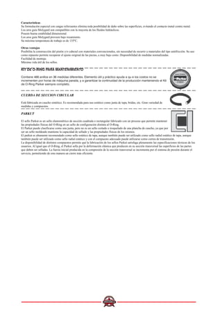 Características
Su formulación especial con cargas reforzantes elimina toda posibilidad de daño sobre las superficies, evitando el contacto metal contra metal.
Los aros guía Molygard son compatibles con la mayoría de los fluidos hidráulicos.
Poseen buena estabilidad dimensional.
Los aros guía Molygard proveen bajo rozamiento.
Su máxima temperatura de trabajo es de 135ºC.
Otras ventajas
Posibilita la construcción del pistón y/o cabezal con materiales convencionales, sin necesidad de recurrir a materiales del tipo antifricción. Su uso
como repuesto permite recuperar el ajuste original de las piezas, a muy bajo costo. Disponibilidad de medidas normalizadas.
Facilidad de montaje.
Máxima vida útil de los sellos.
KIT DE O-RING PARA MANTENIMIENTO
Contiene 466 anillos en 36 medidas diferentes. Elemento útil y práctico ayuda a qu e los costos no se
incrementen por horas de máquina parada, y a garantizar la continuidad de la producción manteniendo el Kit
de O-Ring Parker siempre completo.
CUERDA DE SECCION CIRCULAR
Está fabricada en caucho sintético. Es recomendada para uso estático como junta de tapa, bridas, etc. Gran variedad de
medidas y compuestos.
PARKUT
El sello Parkut es un sello elastométrico de sección cuadrada o rectangular fabricado con un proceso que permite mantener
las propiedades físicas del O-Ring en un sello de configuración distinta al O-Ring.
El Parkut puede clasificarse como una junta, pero no es un sello cortado o troquelado de una plancha de caucho, ya que por
ser un sello moldeado mantiene la capacidad de sellado y las propiedades físicas de los mismos.
El parkut es altamente recomendado como sello estático de tapa, aunque también puede ser utilizado como sello radial estático de tapa, aunque
también puede ser utilizado como sello radial estático y con el compuesto adecuado puede utilizarse como correa de transmisión.
La disponibilidad de distintos compuestos permite que la fabricación de los sellos Parkut satisfaga plenamente las especificaciones técnicas de los
usuarios. Al igual que el O-Ring, el Parkut sella por la deformación elástica que producen en su sección transversal las superficies de las partes
que deben ser selladas. La fuerza inicial producida en la compresión de la sección transversal se incrementa por el sistema de presión durante el
servicio, permitiendo de esta manera un cierre más eficiente.
 