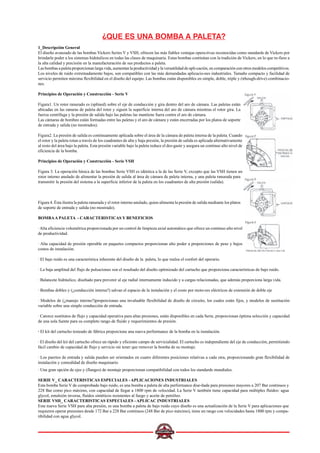 ¿QUE ES UNA BOMBA A PALETA?
1_Descripción General
El diseño avanzado de las bombas Vickers Series V y VSH, ofrecen las más fiables ventajas opera-tivas reconocidas como standards de Vickers por
brindarle poder a los sistemas hidráulicos en todas las clases de maquinaria. Estas bombas continúan con la tradición de Vickers, en lo que re-fiere a
la alta calidad y precisión en la manufacturación de sus productos a paleta.
Las bombas a paleta proporcionan larga vida, aumentan la productividad y la versatilidad de apli-cación, en comparación con otros modelos competitivos.
Los niveles de ruido extremadamente bajos, son compatibles con las más demandadas aplicacio-nes industriales. Tamaño compacto y facilidad de
servicio permiten máxima flexibilidad en el diseño del equipo. Las bombas están disponibles en simple, doble, triple y (trhough-drive) combinacio-
nes.
Principios de Operación y Construcción - Serie V
Figura1. Un rotor ranurado es (splined) sobre el eje de conducción y gira dentro del aro de cámara. Las paletas están
ubicadas en las ranuras de paleta del rotor y siguen la superficie interna del aro de cámara mientras el rotor gira. La
fuerza centrífuga y la presión de salida bajo las paletas las mantiene fuera contra el aro de cámara.
Las cámaras de bombeo están formadas entre las paletas y el aro de cámara y están encerradas por los platos de soporte
de entrada y salida (no mostrados).
Figura2. La presión de salida es continuamente aplicada sobre el área de la cámara de paleta interna de la paleta. Cuando
el rotor y la paleta rotan a través de los cuadrantes de alta y baja presión, la presión de salida es aplicada alternativamente
al resto del área bajo la paleta. Esta presión variable bajo la paleta reduce el des-gaste y asegura un continuo alto nivel de
eficiencia de la bomba.
Principios de Operación y Construcción - Serie VSH
Figura 3. La operación básica de las bombas Serie VSH es idéntica a la de las Serie V, excepto que las VSH tienen un
rotor interno anulado de alimentar la presión de salida al área de cámara de paleta interna, y una paleta ranurada para
transmitir la presión del sistema a la superficie inferior de la paleta en los cuadrantes de alta presión (salida).
Figura 4. Ésta ilustra la paleta ranurada y el rotor interno anulado, quien alimenta la presión de salida mediante los platos
de soporte de entrada y salida (no mostrado).
BOMBAA PALETA - CARACTERISTICAS Y BENEFICIOS
· Alta eficiencia volumétrica proporcionada por un control de limpieza axial automático que ofrece un continuo alto nivel
de productividad.
· Alta capacidad de presión operable en paquetes compactos proporcionan alto poder a proporciones de peso y bajos
costos de instalación.
· El bajo ruido es una característica inherente del diseño de la paleta, lo que realza el confort del operario.
· La baja amplitud del flujo de pulsaciones son el resultado del diseño optimizado del cartucho que proporciona características de bajo ruido.
· Balancete hidráulico, diseñado para prevenir al eje radial internamente inducido y a cargas relacionadas, que además proporciona larga vida.
· Bombas dobles y (¿conducción interna?) salvan el espacio de la instalación y el costo por moto-res eléctricos de extensión de doble eje
· Modelos de (¿manejo interno?)proporcionan una invaluable flexibilidad de diseño de circuito, los cuales están fijos, y modelos de sustitución
variable sobre una simple conducción de entrada.
· Catorce sustitutos de flujo y capacidad operativa para altas presiones, están disponibles en cada Serie, proporcionan óptima selección y capacidad
de una sola fuente para su completo rango de fluido y requerimientos de presión.
· El kit del cartucho testeado de fábrica proporciona una nueva performance de la bomba en la instalación.
· El diseño del kit del cartucho ofrece un rápido y eficiente campo de servicialidad. El cartucho es independiente del eje de conducción, permitiendo
fácil cambio de capacidad de flujo y servicio sin tener que remover la bomba de su montaje.
· Los puertos de entrada y salida pueden ser orientados en cuatro diferentes posiciones relativas a cada otra, proporcionando gran flexibilidad de
instalación y comodidad de diseño maquinario.
· Una gran opción de ejes y (flanges) de montaje proporcionan compatibilidad con todos los standards mundiales.
SERIE V_ CARACTERISTICAS ESPECIALES - APLICACIONES INDUSTRIALES
Esta bomba Serie V de comprobado bajo ruido, es una bomba a paleta de alta performance dise-ñada para presiones mayores a 207 Bar continuos y
228 Bar como pico máximo, con capacidad de llegar a 1800 rpm de velocidad. La Serie V también tiene capacidad para múltiples fluídos: agua
glycol, emulsión inversa, fluídos sintéticos resistentes al fuego y aceite de petróleo.
SERIE VSH_ CARACTERISTICAS ESPECIALES - APLICAC INDUSTRIALES
Esta nueva Serie VSH para alta presión, es una bomba a paleta de bajo ruido cuyo diseño es una actualización de la Serie V para aplicaciones que
requieren operar presiones desde 172 Bar a 228 Bar continuos (248 Bar de pico máximo), tiene un rango con velocidades hasta 1800 rpm y compa-
tibilidad con agua glycol.
 