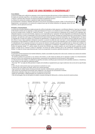 ¿QUE ES UNA BOMBA A ENGRANAJE?
Generalidades
La técnica de sellado axial y radial de los engranajes y de los (mancais) permiten altas presiones con buen rendimiento volumétrico.
El empleo de materiales específicos y de conexiones especiales en combinación con un sistema de compensación axial de los
(”mancais”) permiten altas rotaciones sin perjuicio del grado de rendimiento mecánico.
La robustez de construcción modular es garantía de larga vida útil del producto.
El escalonamiento volumétrico adoptado abarcando las mas diversas necesidades de consumo, aliado a la diversificación de
flangeamiento y accionamiento y su construcción compacta hacen que las bombas hidráulicas de engranaje, dentro del ramo
automotriz, sean de aplicación universal.
Principios y Funcionamiento
La carcaza de las bombas hidráulicas simples presenta dos orificios localizados en lados opuestos y con diferentes diámetros. Aquel que corresponde
al lado donde los dientes de los engranajes se alejan (generalmente de 0 mayor), es la entrada de aceite en la bomba, y el espacio geométrico relleno
de aceite de entrada recibe el nombre de “cámara de succión”. La succión es provocada por el alejamiento de los dientes de los engranajes que,
trabajando tangentes a la carcaza de la bomba, originan un vacío responsable por la “aspiración” del aceite disponible en la tubulación de entrada. De
la cámara de succión, el aceite es transportado a través de los espacios entre dos dientes, limitados por la pared interna de la carcaza hasta la “cámara
de presión”, que nada mas es de lo que el desaparecimiento del espacio dentro del cual el aceite fue transportado. Ese “desaparecimiento” de espacio
es originado por el encaje de los dientes en el momento de engranamiento. El desaparecimiento de esos espacios fuerza la salida del aceite a través
del orificio al cual se haya acoplada la tubulación de presión. La presión de salida del aceite será mayor o menor dependiendo de la resistencia
encontrada por el flujo hidráulico a lo largo del circuito. Las cámaras de succión e presión están separadas entre si por los dientes de los engranajes.
Un ablandamiento de los engranajes (de acero) en la carcaza (de aluminio extrusado), permite que la amplitud entre las cabezas de los dientes e la
pared interna de la carcaza sea tan insignificante al punto de no comprometer el rendimiento volumétrico de las bombas. Los (”mancais”) de las
bombas de engranaje tamaño “G”, poseen campos de presión bien definidos que, cuando ocupados con aceite bajo presión, garantizan un tope
regular y forzado de los (”mancais”) contra los engranajes. Esa técnica de sellado contribuye para el alto rendimiento volumétrico de nuestras
bombas. Un rebajo de formato especial permite que el aceite sea transportado sin aumentos repentinos de presión y, con eso, sin pérdida de potencia.
Características
Los principios de funcionamiento de las bombas hidráulicas, aliados a necesidades de producción en alta escala, resultaran una construcción modular
con las siguientes características:
- El aumento gradual de las presiones en las cámaras entre dientes y el alto número de dientes de los engranajes resultan en un funcionamiento
silencioso mismo en las solicitaciones de altas presiones; consecuencia de una pulsación de alta frecuencia y baja amplitud.
-La alta precisión de las medidas y la calidad de las superficies de deslice contribuyen para la disminución de las pérdidas mecánicas y volumétricas,
lo que resulta en un alto grado de rendimiento global.
- Tacos tipo “DU” con capas de teflón permiten el empleo de las bombas en equipamientos que exigen condiciones más severas de las especificadas
como:
1- Inicio de giro contra presión mayor que la presión de circulación en vacío.
2- Rotación; por corto espacio de tiempo, inferior de la mínima permitida.
- Faja de presión de trabajo bastante elevada permitiendo transmitir, hidráulicamente, grandes potencias.
- Alta rotación de accionamiento permitiendo mejor adaptación a las rotaciones de accionamiento existentes.
- Dimensiones reducidas y bajo peso en relación a las potencias transmisibles.
- Padrón de uniformidad y calidad garantidos por la producción en gran serie.
- Vida útil prolongada, fruto de alto padrón de calidad; avanzada tecnología de fabricación y criteriosa elección de materias primas.
Taco
DU
Anillo de sellado del
campo de presión axial
Sellado de la
Carcaza
Par de
engranajes
Anillo de sellado del
eje de accionamiento
Tapa
trasera
(Mancais) Carcaza Tapa del
mancal
Anillo de
bloqueo
 