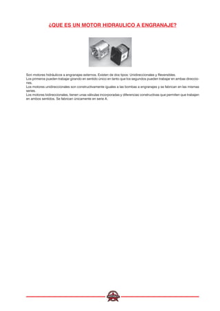 ¿QUE ES UN MOTOR HIDRAULICO A ENGRANAJE?
Son motores hidráulicos a engranajes externos. Existen de dos tipos: Unidireccionales y Reversibles.
Los primeros pueden trabajar girando en sentido único en tanto que los segundos pueden trabajar en ambas direccio-
nes.
Los motores unidireccionales son constructivamente iguales a las bombas a engranajes y se fabrican en las mismas
series.
Los motores bidireccionales, tienen unas válvulas incorporadas y diferencias constructivas que permiten que trabajen
en ambos sentidos. Se fabrican únicamente en serie A.
 