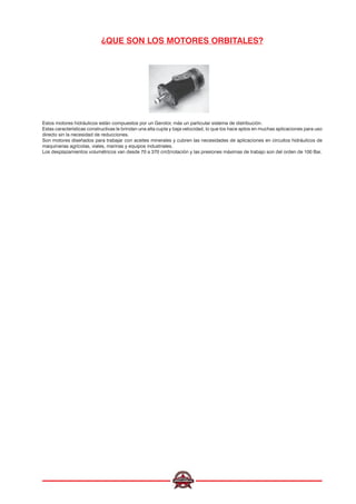 ¿QUE SON LOS MOTORES ORBITALES?
Estos motores hidráulicos están compuestos por un Gerotor, más un particular sistema de distribución.
Estas características constructivas le brindan una alta cupla y baja velocidad, lo que los hace aptos en muchas aplicaciones para uso
directo sin la necesidad de reducciones.
Son motores diseñados para trabajar con aceites minerales y cubren las necesidades de aplicaciones en circuitos hidráulicos de
maquinarias agrícolas, viales, marinas y equipos industriales.
Los desplazamientos volumétricos van desde 70 a 370 cm3/rotación y las presiones máximas de trabajo son del orden de 100 Bar.
 