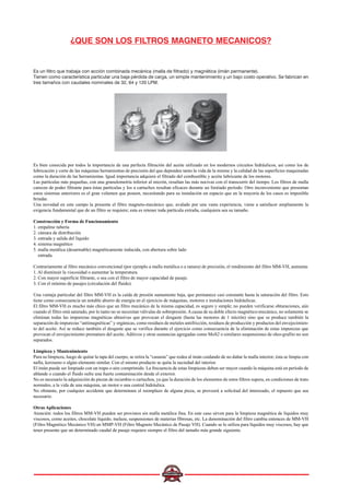¿QUE SON LOS FILTROS MAGNETO MECANICOS?
Es un filtro que trabaja con acción combinada mecánica (malla de filtrado) y magnética (imán permanente).
Tienen como característica particular una baja pérdida de carga, un simple mantenimiento y un bajo costo operativo. Se fabrican en
tres tamaños con caudales nominales de 32, 64 y 120 LPM.
Es bien conocida por todos la importancia de una perfecta filtración del aceite utilizado en los modernos circuitos hidráulicos, así como los de
lubricación y corte de las máquinas herramientas de precisión del que dependen tanto la vida de la misma y la calidad de las superficies maquinadas
como la duración de las herramientas. Igual importancia adquiere el filtrado del combustible y aceite lubricante de los motores.
Las partículas más pequeñas, con una granulometría inferior al micrón, resultan las más nocivas con el transcurrir del tiempo. Los filtros de malla
carecen de poder filtrante para éstas partículas y los a cartuchos resultan eficaces durante un limitado período. Otro inconveniente que presentan
estos sistemas anteriores es el gran volumen que poseen, necesitando para su instalación un espacio que en la mayoría de los casos es imposible
brindar.
Una novedad en este campo la presenta el filtro magneto-mecánico que, avalado por una vasta experiencia, viene a satisfacer ampliamente la
exigencia fundamental que de un filtro se requiere; esta es retener toda partícula extraña, cualquiera sea su tamaño.
Construcción y Forma de Funcionamiento
1. empalme tubería
2. cámara de distribución
3. entrada y salida del líquido
4. sistema magnético
5. malla metálica (desarmable) magnéticamente inducida, con abertura sobre lado
entrada.
Contrariamente al filtro mecánico convencional (por ejemplo a malla metálica o a ranura) de precisión, el rendimiento del filtro MM-VH, aumenta:
1. Al disminuir la viscosidad o aumentar la temperatura.
2. Con mayor superficie filtrante, o sea con el filtro de mayor capacidad de pasaje.
3. Con el mínimo de pasajes (circulación del fluido).
Una ventaja particular del filtro MM-VH es la caída de presión sumamente baja, que permanece casi constante hasta la saturación del filtro. Esto
tiene como consecuencia un notable ahorro de energía en el ejercicio de máquinas, motores e instalaciones hidráulicas.
El filtro MM-VH es mucho más chico que un filtro mecánico de la misma capacidad, es seguro y simple; no pueden verificarse obturaciones, aún
cuando el filtro está saturado, por lo tanto no se necesitan válvulas de sobrepresión.Acausa de su doble efecto magnético-mecánico, no solamente se
eliminan todas las impurezas magnéticas abrasivas que provocan el desgaste (hasta las menores de 1 micrón) sino que se produce también la
separación de impurezas “antimagnéticas” y orgánicas, como residuos de metales antifricción, residuos de producción y productos del envejecimien-
to del aceite. Así se reduce también el desgaste que se verifica durante el ejercicio como consecuencia de la eliminación de estas impurezas que
provocan el envejecimiento prematuro del aceite. Aditivos y otras sustancias agregadas como MoS2 o similares suspensiones de oleo-grafito no son
separados.
Limpieza y Mantenimiento
Para su limpieza, luego de quitar la tapa del cuerpo, se retira la “canasta” que rodea al imán cuidando de no dañar la malla interior; ésta se limpia con
nafta, keroseno o algún elemento similar. Con el mismo producto se quita la suciedad del interior.
El imán puede ser limpiado con un trapo o aire comprimido. La frecuencia de estas limpiezas deben ser mayor cuando la máquina está en período de
ablande o cuando el fluido sufre una fuerte contaminación desde el exterior.
No es necesario la adquisición de piezas de recambio o cartuchos, ya que la duración de los elementos de estos filtros supera, en condiciones de trato
normales, a la vida de una máquina, un motor o una central hidráulica.
No obstante, por cualquier accidente que determinara el reemplazo de alguna pieza, se proveerá a solicitud del interesado, el repuesto que sea
necesario.
Otras Aplicaciones
Atención: todos los filtros MM-VH pueden ser provistos sin malla metálica fina. En este caso sirven para la limpieza magnética de líquidos muy
viscosos, como aceites, chocolate líquido, melaza, suspensiones de materias fibrosas, etc. La denominación del filtro cambia entonces de MM-VH
(Filtro Magnético Mecánico VH) en MMP-VH (Filtro Magneto Mecánico de Pasaje VH). Cuando se lo utiliza para líquidos muy viscosos, hay que
tener presente que un determinado caudal de pasaje requiere siempre el filtro del tamaño más grande siguiente.
 