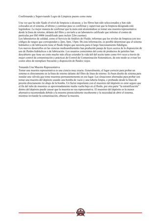 Confirmando y Supervisando Logro de Limpieza puesto como meta
Una vez que ha sido fijado el nivel de limpieza a alcanzar, y los filtros han sido seleccionados y han sido
colocados en el sistema, el último y continuo paso es confirmar y supervisar que la limpieza designada está
lográndose. La mejor manera de confirmar que la meta está alcanzándose es tomar una muestra representativa
desde la línea de retorno, delante del filtro y enviarlo a un laboratorio calificado que informe el conteo de
partículas por ISO 4406 (modificado para incluir 2|Jm cuentas).
Los laboratorios de calidad, como el Servicio de Análisis de Fluido, informan que los niveles de limpieza con tres
códigos de rangos que corresponden a 2pm, 5pm, 15pm. De esta información, es posible determinar que el sistema
hidráulico o de lubricación tiene el fluido limpio que necesita para el largo funcionamiento fidedigno.
Los nuevos desarrollos en las ciencias medioambientales han producido pasaje de leyes acerca de la disposición de
uso de fluidos hidráulicos o de lubricación. Los usuarios conscientes del costo de productos de petróleo han
descubierto que tiene un costo mucho más eficaz extender la vida útil del aceite tanto como 4-6 veces a través de
mejor control de contaminación y prácticas de Control de Contaminación Sistemáticos, de este modo se evitan los
costos altos de reemplazo frecuente y disposición de fluidos viejos.
Tomando Una Muestra Representativa
Tomar una muestra representativa es una ciencia muy exacta. Generalmente, el lugar correcto para probar un
sistema es directamente en la línea de retorno delante del filtro de línea de retorno. Es buen diseño de sistema para
instalar una válvula que tome muestras permanentemente en ese lugar. Las situaciones alternadas para probar son
tomar una muestra del depósito usando una bomba de vacío y una tubería limpia, o probando desde la línea de
presión directamente río abajo de la bomba. Un factor importante con el muestreo del depósito es estar seguro que
el fin del tubo de muestreo es aproximadamente media vuelta bajo en el fluido, por otra parte “la estratificación”
dentro del depósito puede causar que la muestra no sea representativa. El muestreo del depósito es la menor
alternativa recomendada debido a la muestra potencialmente incoherente y la necesidad de abrir el sistema,
mientras invitando la contaminación, obtener la muestra.
 