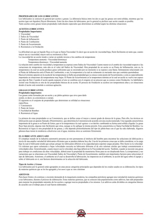PROPIEDADES DE LOS LUBRICANTES
Los lubricantes se conocen en general por aceites y grasas. La diferencia básica entre los dos es que las grasas son semi-sólidas, mientras que los
aceites (que son líquidos) fluyen libremente. Entre las dos clases de lubricantes, por lo general se prefiere usar aceite cuando es posible.
Tanto aceites como grasas tienen propiedades individuales especiales que determinan su utilidad según las distintas situaciones.
ACEITES LUBRICANTES
Propiedades Importantes
1. Viscosidad
2. Índice de Viscosidad
3. Punto de Inflamación
4. Punto de Combustión
5. Punto de Escurrimiento
6. Resistencia a la Oxidación
La dificultad con que un líquido fluye es lo que se llama Viscosidad. Es decir que un aceite de viscosidad baja, fluirá fácilmente en tanto que, cuanto
mayor sea su viscosidad, mayor será su resistencia a fluir.
La viscosidad de un aceite tiende a variar en sentido inverso a los cambios de temperatura:
Temperatura aumenta - Viscosidad disminuye
Temperatura disminuye - Viscosidad aumenta
La relación entre cambio de viscosidad y temperatura se expresa como Índice de Viscosidad. Cuanto menor es el cambio de viscosidad respecto a las
variaciones de temperatura, más alto es el valor del Índice de Viscosidad. Otra propiedad de un aceite es su Punto de Inflamación, esto es, la
temperatura a la cual un aceite produce gases suficientes que se encienden por un momento si se expone a una llama. Íntimamente relacionado con
el Punto de Inflamación está el Punto de Combustión, o sea, la temperatura a la cual no solamente se enciende sino que continúa quemándose.
Hacia el extremo opuesto en la escala de las temperaturas se halla una propiedad que se conoce como punto de Escurrimiento, y esto es especialmente
importante en situaciones de temperaturas muy bajas. El Punto de Escurrimiento es la temperatura mínima en la cual un aceite se vuelve tan espeso
que deja de fluir. Cuando el aceite queda expuesto al aire se combina con el oxígeno en un proceso que se conoce como Oxidación. La habilidad a
resistir esta Oxidación es otra de las propiedades básicas de un aceite. El proceso de Oxidación se acelera con temperaturas altas y en situaciones
donde el aceite está sometido a continua agitación.
GRASAS LUBRICANTES
Propiedades importantes
Las grasas están formadas por un aceite y un jabón químico que sirve para darle
sostén, es decir, su consistencia o cuerpo.
El siguiente es el conjunto de propiedades que determinan su utilidad en situaciones
específicas.
1. Consistencia
2. Punto de Goteo
3. Facilidad de Bombeo
4. Resistencia al Agua
La primera de estas propiedades es su Consistencia, que se define como el mayor o menor grado de dureza de la grasa. Para ello, los técnicos en
lubricación usan un aparato llamado «Penetrómetro», que determina la Consistencia de acuerdo con una escala numerada. Una segunda característica
importante de la grasa es su Punto de Goteo, que es la temperatura a la cual «gotea» -o se derrite- cambiando su forma semi-sólida a líquida. La grasa
fluye bajo presión, algunas más fácilmente que otras, aunque se les aplique la misma presión. Esta característica se llama Facilidad de Bombeo. La
Resistencia al Agua es otra propiedad de las grasas, y ella depende primordialmente del tipo de jabón-base con el que ha sido elaborada. Algunos
jabones-base tienen la tendencia a disolverse con el agua, mientras otros se sostienen firmemente.
EL LUBRICANTE ADECUADO
El complejo mundo de la industria automotriz presenta un reto permanente al intelecto del hombre para encontrar las soluciones de lubricación a
través de una amplia variedad de lubricantes eficientes que se pueden elaborar hoy día. Una de las primeras cosas que se debe considerar, es la carga
bajo la cual el lubricante tendrá que actuar, porque los lubricantes difieren en la capacidad para soportar cargas pesadas. Otro factor es la velocidad.
Un ruleman que opere solamente a bajas velocidades necesita un lubricante diferente al de otro ruleman similar que trabaje constantemente a
velocidades altas. Generalizando, cuanto mayor sea la velocidad, más baja deberá ser la Viscosidad del aceite. También, cuando se necesite una grasa
para trabajar en condiciones de altas velocidades, deberá tener la propiedad de mantenerse firme para no ser desplazada fuera. La temperatura y sus
variaciones que se relacionan con Viscosidad, Índice de Viscosidad y Punto de Escurrimiento, también son importantes factores para seleccionar el
tipo de lubricante. Asimismo, el ambiente en el cual se desarrolla la lubricación, las impurezas en el ambiente, la acción del agua sobre el equipo y
sobre el lubricante en sí, son factores determinantes en la selección del lubricante.
Tipos de Aceites y Grasas
Los lubricantes por lo general están agrupados en unas pocas categorías principales que dependen de los crudos usados en su elaboración, los tipos
de materias químicas que se les ha agregado y los usos a que se van a destinar.
ADITIVOS
Para hacer frente a la continua y creciente demanda de la maquinaria moderna, las compañías petroleras agregan una variedad de materias químicas
a sus lubricantes, durante el proceso de elaboración. Estas materias químicas, que se conocen más popularmente como aditivos, han sido preparadas
para mejorar las propiedades naturales de los aceites o agregar nuevas propiedades a los mismos. Los aditivos están divididos en categorías básicas
de acuerdo con el trabajo para el cual fueron elaborados.
 