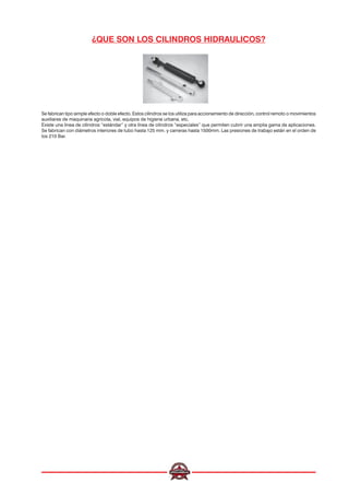 ¿QUE SON LOS CILINDROS HIDRAULICOS?
Se fabrican tipo simple efecto o doble efecto. Estos cilindros se los utiliza para accionamiento de dirección, control remoto o movimientos
auxiliares de maquinaria agrícola, vial, equipos de higiene urbana, etc.
Existe una línea de cilindros “estándar” y otra línea de cilindros “especiales” que permiten cubrir una amplia gama de aplicaciones.
Se fabrican con diámetros interiores de tubo hasta 125 mm. y carreras hasta 1500mm. Las presiones de trabajo están en el orden de
los 210 Bar.
 