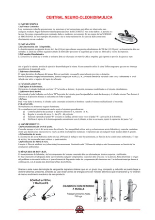 CENTRAL NEUMO-OLEOHIDRAULICA
1) INSTRUCCIONES
1.1) Normas Generales
Leer atentamente todas las precauciones, las atenciones y las instrucciones que deben ser observadas para
cualquier producto. Seguir fielmente todas las prescripciones de SEGURIDAD para evitar daños a la persona o a
la cosa. No somos responsables por eventuales daños o incidentes provenientes del no respeto de las NORMAS
de SEGURIDAD, del uso impropio del producto o de su mala manutención. En caso de duda contactarse
directamente con su vendedor.
2) INSTALACIÓN
2.1) Alimentación Aire Comprimido.
La bomba requiere una presión de aire de 8 bar (116 psi) para obtener una presión oleodinámica de 700 bar (10150 psi). La alimentación debe ser
retirada a la salida de un filtro regulador dotado de lubricador para tener la seguridad que el aire sea lubricado y exento de impureza.
2.2) Conexión Oleodinámica.
La conexión a la salida de la bomba al utilizarla debe ser efectuada con tubo flexible u empalme que soportan la presión de ejercicio supe
rior o igual a la máxima presión de ejercicio desarrollada por la misma. Si esta conexión utiliza la cinta Teflón asegurarse que esto no obstruya
parcialmente el pasaje del aceite.
2.3) Primera Instalación.
El tapón hermético de clausura del tanque debe ser sustituido con aquello especialmente provisto en dotación.
Instalar la bomba siempre horizontalmente, llenar el tanque con aceite (1,5 lt.), evitando introducir suciedad u otra cosa, visiblemente el nivel
deberá estar sobre el agujero del tapón de rellenado.
3) FUNCIONAMIENTO
3.1) Empleo de la Pedalera.
Oprimiento el pulsador indicado con letra “A” la bomba se detiene y la presión permanece estabilizada en el circuito oleodinámico.
3.2) Retorno del Cilindro.
Oprimiendo el pedal indicado con la letra “B” la presión del circuito pone la capacidad en modo de descarga y el cilindro retorna. Para detener el
cilindro en la posición deseada es suficiente con soltar el pedal.
3.3) Nota.
Para evitar dañar la bomba y el cilindro a ella conectado no insistir en bombear cuando el mismo está finalizando el recorrido.
FULMINANTE.
Normalmente esta bomba no requiere fulminante.
Si eventualmente está completamente vacía, seguir el siguiente procedimiento:
a) Controlar el nivel del aceite en el depósito (mínimo 1 lt., máximo 1,5 lt.).
b) Regular la presión del aire a 2-3 bar (29 – 44 psi) máx.
c) Teniendo oprimido el pedal “B” (circuito en salida), oprimir varias veces el pedal “A” (activación de la bomba).
d) Verificar el injerto de la bomba operando normalmente con el cilindro, si éste no se mueve, repetir la operación del punto “c)”.
4) MANTENIMIENTO
4.1) Mantenimiento del nivel de aceite.
Controlar siempre el nivel del aceite antes de utilizarla. Para tranquilidad utilizar solo y exclusivamente aceite hidráulico y controlar cuidadosa-
mente que durante estas operaciones no vuelva a entrar en el depósito sustancias o impurezas que en cualquier modo pueden dañar el aparato.
4.2) Sustitución del aceite.
La sustitución del aceite hidráulico debe ser cada 250 horas de trabajo o más frecuentemente, en función de las condiciones ambientales. El tipo
de aceite y las recomendaciones están en el punto anterior.
4.3) Sustitución del Filtro de Aire.
Limpiar el filtro de salida de aire (silenciador) frecuentemente. Sustituirlo cada 250 horas de trabajo o más frecuentemente en función de las
condiciones ambientales.
5) BÚSQUEDA DE ROTURAS.
El mantenimiento de la bomba y de los componentes del sistema conectado debe ser efectuada por técnicos expertos y calificados.
El funcionamiento errado pueda dañar sucesivamente cualquier componente y ocasionar daño a la cosa o a la persona. Para determinar el origen
del problema es necesario incluir en el procedimiento de diagnóstico todos los componentes del sistema en uso. Las informaciones que damos a
continuación, son de ayuda para determinar el tipo de problema.
Gracias a esta nueva tecnología de vanguardia logramos obtener que en un grupo muy compacto y reducido se pueda llegar a
obtener altísimas presiones, evitando así usar otras fuentes de energía como ser motores eléctricos que encarecerían y no tendrían
el mismo rendimiento mecánico de este producto.
CILINDROS CON RETORNO
A MUELLE
Trabajan presiones hasta
700 kgs.
BOMBAS A PEDAL
Y MANUALES
 