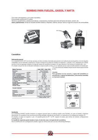 BOMBAS PARA FUELOIL, GASOIL Y NAFTA
Con motor anti-explosivo y con motor neumático.
Concorriente contínua de 12 voltios.
Tenemos caudalímetros, pistolas automáticas, compresores y bombas para toma de fuerza de tractor, camión, etc.
Usos y aplicaciones: donde se necesite transferir desde un depósito, cisterna, tanque, hacia un lugar de consumo de combustibles.
Cuentalitros
Información general
Los cuentalitros K44 y K33 son de tipo mecánico, de disco oscilante, diserrados para permitir una medición precisa de gasóleo o de otros líquidos
compatibles con los materiales constructivos. El disco oscilante de la cámara de medida (ver diagrama 1, conjunto «15»), impulsado por el fluido,
acciona el tren de engranajes alojado en la tapa del cuerpo del cuentalitros (conjunto «8») que transmite el movimiento al contador (pos. «6»).
El contador está provisto de un indicador totalizador no reposicionable en litros y de un indicador parcial, reposicionable mediante la manilla (pos.
“2”), cuya cifra de las unidades está provista de muescas para la lectura
de litro.
Atención
Para garantizar un uso correcto y seguro del cuentalitros es
necesario leer y respetar las indicaciones y advertencias contenidas
en el presente manual.
Instalación
Los cuentalitros K44/K33 pueden instalarse en cualquier posición tanto en conductos rígidos como flexibles, así como en bombas o depósitos
directamente. El cuentalitros tiene una dirección de flujo prefijada, indicada por una flecha, y se suministra en la configuración estándar (A).
El contador y la tapa (ver esquema 1, pos. «3») pueden girarse de 90 ° en 90°, respecto al cuerpo, para realizar las restantes configuraciones
¡lustradas (B, C, D).
La manilla de reposición puede instalarse tanto a la derecha como a la izquierda del cuentalitros.
Para la modificación de la configuración estándar, seguir las instrucciones de la sección «Desmontaje/Montaje».
 