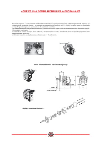 ¿QUE ES UNA BOMBA HIDRAULICA A ENGRANAJE?
Básicamente responden a la característica de bombas rotativas volumétricas a engranajes externos. Están compuestas por un par de engranajes que
trabajan dentro de un cuerpo de aluminio y son soportados por bujes antifricción recubiertos en PTFE (Teflón). Los juegos axiales son minimizados
por bujes de tipo autocompensados garantizando un alto rendimiento volumétrico.
Estas bombas son aptas para trabajar con aceites minerales y cubren las necesidades de aplicaciones en circuitos hidráulicos de maquinarias agrícolas,
viales y equipos estacionarios.
Se dispone de una variedad de cuerpos, bridas de fijación y válvulas divisoras de caudal y limitadoras de presión incorporadas que permiten cubrir
una amplia gama de aplicaciones.
Se fabrican en tres series, con desplazamientos volumétricos de 4 a 90 cm3/rotación.
Visión interna de bomba hidráulica a engranaje
Despiece de bomba hidráulica
 