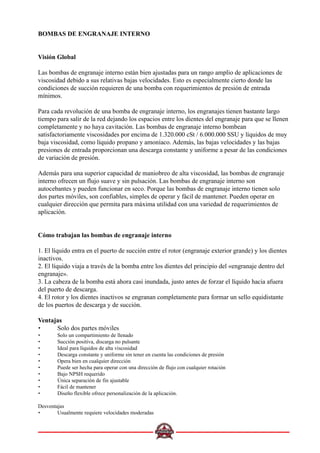 BOMBAS DE ENGRANAJE INTERNO
Visión Global
Las bombas de engranaje interno están bien ajustadas para un rango amplio de aplicaciones de
viscosidad debido a sus relativas bajas velocidades. Esto es especialmente cierto donde las
condiciones de succión requieren de una bomba con requerimientos de presión de entrada
mínimos.
Para cada revolución de una bomba de engranaje interno, los engranajes tienen bastante largo
tiempo para salir de la red dejando los espacios entre los dientes del engranaje para que se llenen
completamente y no haya cavitación. Las bombas de engranaje interno bombean
satisfactoriamente viscosidades por encima de 1.320.000 cSt / 6.000.000 SSU y líquidos de muy
baja viscosidad, como líquido propano y amoníaco. Además, las bajas velocidades y las bajas
presiones de entrada proporcionan una descarga constante y uniforme a pesar de las condiciones
de variación de presión.
Además para una superior capacidad de maniobreo de alta viscosidad, las bombas de engranaje
interno ofrecen un flujo suave y sin pulsación. Las bombas de engranaje interno son
autocebantes y pueden funcionar en seco. Porque las bombas de engranaje interno tienen solo
dos partes móviles, son confiables, simples de operar y fácil de mantener. Pueden operar en
cualquier dirección que permita para máxima utilidad con una variedad de requerimientos de
aplicación.
Cómo trabajan las bombas de engranaje interno
1. El líquido entra en el puerto de succión entre el rotor (engranaje exterior grande) y los dientes
inactivos.
2. El líquido viaja a través de la bomba entre los dientes del principio del «engranaje dentro del
engranaje».
3. La cabeza de la bomba está ahora casi inundada, justo antes de forzar el líquido hacia afuera
del puerto de descarga.
4. El rotor y los dientes inactivos se engranan completamente para formar un sello equidistante
de los puertos de descarga y de succión.
Ventajas
• Solo dos partes móviles
• Solo un compartimiento de llenado
• Succión positiva, discarga no pulsante
• Ideal para líquidos de alta viscosidad
• Descarga constante y uniforme sin tener en cuenta las condiciones de presión
• Opera bien en cualquier dirección
• Puede ser hecha para operar con una dirección de flujo con cualquier rotación
• Bajo NPSH requerido
• Única separación de fin ajustable
• Fácil de mantener
• Diseño flexible ofrece personalización de la aplicación.
Desventajas
• Usualmente requiere velocidades moderadas
 