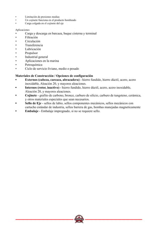 • Limitación de presiones medias
• Un cojinete funciona en el producto bombeado
• Carga colgada en el cojinete del eje
Aplicaciones
• Carga y descarga en barcaza, buque cisterna y terminal
• Filtración
• Circulación
• Transferencia
• Lubricación
• Propulsor
• Industrial general
• Aplicaciones en la marina
• Petroquímica
• Ciclo de servicio liviano, medio o pesado
Materiales de Construcción / Opciones de configuración
••••• Externos (cabeza, carcaza, abrazadera) - hierro fundido, hierro dúctil, acero, acero
inoxidable, Aleación 20, y mayores aleaciones.
••••• Internos (rotor, inactivo) - hierro fundido, hierro dúctil, acero, acero inoxidable,
Aleación 20, y mayores aleaciones.
••••• Cojinete - grafito de carbono, bronce, carburo de silicio, carburo de tungsteno, cerámica,
y otros materiales especiales que sean necesarios.
••••• Sello de Eje - sellos de labio, sellos componentes mecánicos, sellos mecánicos con
cartucho estándar de industria, sellos barrera de gas, bombas manejadas magneticamente
••••• Embalaje - Embalaje impregnado, si no se requiere sello.
 