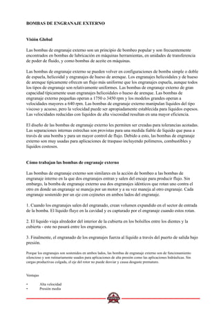 BOMBAS DE ENGRANAJE EXTERNO
Visión Global
Las bombas de engranaje externo son un principio de bombeo popular y son frecuentemente
encontrados en bombas de lubricación en máquinas herramientas, en unidades de transferencia
de poder de fluido, y como bombas de aceite en máquinas.
Las bombas de engranaje externo se pueden volver en configuraciones de bomba simple o doble
de espuela, helicoidal y engranajes de hueso de arenque. Los engranajes helicoidales y de hueso
de arenque tipicamente ofrecen un flujo más uniforme que los engranajes espuela, aunque todos
los tipos de engranaje son relativamente uniformes. Las bombas de engranaje externo de gran
capacidad típicamente usan engranajes helicoidales o hueso de arenque. Las bombas de
engranaje externo pequeñas operan a 1750 o 3450 rpm y los modelos grandes operan a
velocidades mayores a 640 rpm. Las bombas de engranaje externo manipulan líquidos del tipo
viscoso y acuoso, pero la velocidad puede ser apropiadamente establecida para líquidos espesos.
Las velocidades reducidas con líquidos de alta viscosidad resultan en una mayor eficiencia.
El diseño de las bombas de engranaje externo les permiten ser creadas para tolerancias acotadas.
Las separaciones internas estrechas son provistas para una medida fiable de líquido que pasa a
través de una bomba y para un mayor control de flujo. Debido a esto, las bombas de engranaje
externo son muy usadas para aplicaciones de traspaso incluyendo polímeros, combustibles y
líquidos costosos.
Cómo trabajan las bombas de engranaje externo
Las bombas de engranaje externo son similares en la acción de bombeo a las bombas de
engranaje interno en la que dos engranajes entran y salen del encaje para producir flujo. Sin
embargo, la bomba de engranaje externo usa dos engranajes idénticos que rotan uno contra el
otro en donde un engranaje se maneja por un motor y a su vez maneja al otro engranaje. Cada
engranaje sostenido por un eje con cojinetes en ambos lados del engranaje.
1. Cuando los engranajes salen del engranado, crean volumen expandido en el sector de entrada
de la bomba. El líquido fluye en la cavidad y es capturado por el engranaje cuando estos rotan.
2. El líquido viaja alrededor del interior de la cubierta en los bolsillos entre los dientes y la
cubierta - este no pasará entre los engranajes.
3. Finalmente, el engranado de los engranajes fuerza al líquido a través del puerto de salida bajo
presión.
Porque los engranajes son sostenidos en ambos lados, las bombas de engranaje externo son de funcionamiento
silencioso y son rutinariamente usados para aplicaciones de alta presión como las aplicaciones hidráulicas. Sin
cargas productivas colgada, el eje del rotor no puede desviar y causa desgaste prematuro.
Ventajas
• Alta velocidad
• Presión media
 