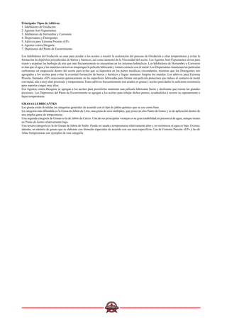 Principales Tipos de Aditivos:
1. Inhibidores de Oxidación
2. Agentes Anti-Espumantes
3. Inhibidores de Herrumbre y Corrosión
4. Dispersantes y Detergentes
5. Aditivos para Extrema Presión «EP»
6. Agentes contra Desgaste
7. Depresores del Punto de Escurrimiento
Los Inhibidores de Oxidación se usan para ayudar a los aceites a resistir la aceleración del proceso de Oxidación a altas temperaturas y evitar la
formación de depósitos perjudiciales de barros y barnices, así como aumento de la Viscosidad del aceite. Los Agentes Anti-Espumantes sirven para
reunir y expulsar las burbujas de aire que más frecuentemente se encuentran en los sistemas hidráulicos. Los Inhibidores de Herrumbre y Corrosión
evitan que el agua y las materias corrosivas traspongan la película lubricante y tomen contacto con el metal. Los Dispersantes mantienen las partículas
carbonosas en suspensión dentro del aceite para evitar que se depositen en las partes metálicas circundantes, mientras que los Detergentes son
agregados a los aceites para evitar la eventual formación de barros y barnices y lograr mantener limpios los metales. Los aditivos para Extrema
Presión, llamados «EP» reaccionan químicamente en las superficies lubricadas para formar una película protectora que reduce el contacto de metal
con metal, aún a muy altas presiones y temperaturas. Estos aditivos frecuentemente son usados en grasas y aceites para darles la suficiente resistencia
para soportar cargas muy altas.
Los Agentes contra Desgaste se agregan a los aceites para permitirles mantener una película lubricante fuerte y deslizante que resista las grandes
presiones. Los Depresores del Punto de Escurrimiento se agregan a los aceites para rebajar dichos puntos, ayudándolos a resistir su espesamiento a
bajas temperaturas.
GRASAS LUBRICANTES
Las grasas están divididas en categorías generales de acuerdo con el tipo de jabón químico que se use como base.
La categoría más difundida es la Grasa de Jabón de Litio, una grasa de usos múltiples, que posee un alto Punto de Goteo y es de aplicación dentro de
una amplia gama de temperaturas.
Una segunda categoría de Grasas es la de Jabón de Calcio. Una de sus principales ventajas es su gran estabilidad en presencia de agua, aunque tienen
un Punto de Goteo relativamente bajo.
Una tercera categoría es la de Grasas de Jabón de Sodio. Puede ser usada a temperaturas relativamente altas y su resistencia al agua es baja. Existen,
además, un número de grasas que se elaboran con fórmulas especiales de acuerdo con sus usos específicos. Las de Extrema Presión «EP» y las de
Altas Temperaturas son ejemplos de esta categoría.
 