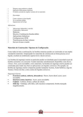 • Ninguna carga productiva colgada
• Operación relativamente silenciosa
• El diseño acomoda las amplias variantes de los materiales
•
• Desventajas
•
• Cuatro cojinetes en área líquida
• No se permiten sólidos
• Separaciones de fin fijas
Aplicaciones
• Aplicaciones industriales y móviles
• Combustible y lubricación
• Medición
• Mezcla y Combinación (bomba doble)
• Aplicaciones hidráulicas
• Configuraciones OEM
• Transferencias de bajo volumen
• Servicio liviano o medio
Materiales de Construcción / Opciones de Configuración
Como indica la lista a continuación, las bombas rotatorias pueden ser construidas en una amplia
variedad de materiales. Emparejando los materiales de construcción en forma precisa con el
líquido, resultará un rendimiento superior de la vida de servicio.
Las bombas de engranaje externo en particular pueden ser diseñadas para la necesidad exacta de
bombas resistentes a la corrosión. Usando materiales inmediatamente disponibles como Ryton,
Ultimet, Viton, acero inoxidable y otros materiales, las bombas de engranaje externo pueden ser
construidas para rendir muy bien en aplicaciones con líquidos corrosivos. Por ejemplo, las
bombas de engranaje externo compuestas pueden manipular Acetona, Ácido Sulfúrico, Jugo de
Tomate, Cloruro de Zinc y otros cientos de líquidos corrosivos.
Engranaje Externo
••••• Exteriores (cabeza, cubierta, abrazadera) - Hierro, hierro dúctil, acero, acero
inoxidable.
••••• Interiores (rotor, inactivo) - Acero, acero inoxidable.
••••• Cojinete - Carbono, bronce, carburo de silicón.
••••• Sello Eje - Embalaje, sello labio, sello mecánico componente, bomba manejada
magnéticamente.
 