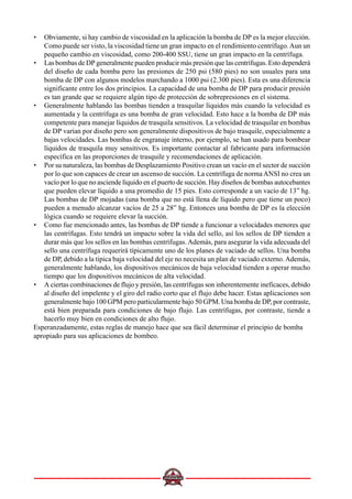 • Obviamente, si hay cambio de viscosidad en la aplicación la bomba de DP es la mejor elección.
Como puede ser visto, la viscosidad tiene un gran impacto en el rendimiento centrífugo.Aun un
pequeño cambio en viscosidad, como 200-400 SSU, tiene un gran impacto en la centrífuga.
• Las bombas de DP generalmente pueden producir más presión que las centrífugas. Esto dependerá
del diseño de cada bomba pero las presiones de 250 psi (580 pies) no son usuales para una
bomba de DP con algunos modelos marchando a 1000 psi (2.300 pies). Esta es una diferencia
significante entre los dos principios. La capacidad de una bomba de DP para producir presión
es tan grande que se requiere algún tipo de protección de sobrepresiones en el sistema.
• Generalmente hablando las bombas tienden a trasquilar líquidos más cuando la velocidad es
aumentada y la centrífuga es una bomba de gran velocidad. Esto hace a la bomba de DP más
competente para manejar líquidos de trasquila sensitivos. La velocidad de trasquilar en bombas
de DP varían por diseño pero son generalmente dispositivos de bajo trasquile, especialmente a
bajas velocidades. Las bombas de engranaje interno, por ejemplo, se han usado para bombear
líquidos de trasquila muy sensitivos. Es importante contactar al fabricante para información
específica en las proporciones de trasquile y recomendaciones de aplicación.
• Por su naturaleza, las bombas de Desplazamiento Positivo crean un vacío en el sector de succión
por lo que son capaces de crear un ascenso de succión. La centrífuga de normaANSI no crea un
vacío por lo que no asciende líquido en el puerto de succión. Hay diseños de bombas autocebantes
que pueden elevar líquido a una promedio de 15 pies. Esto corresponde a un vacío de 13” hg.
Las bombas de DP mojadas (una bomba que no está llena de líquido pero que tiene un poco)
pueden a menudo alcanzar vacíos de 25 a 28” hg. Entonces una bomba de DP es la elección
lógica cuando se requiere elevar la succión.
• Como fue mencionado antes, las bombas de DP tiende a funcionar a velocidades menores que
las centrífugas. Esto tendrá un impacto sobre la vida del sello, así los sellos de DP tienden a
durar más que los sellos en las bombas centrífugas.Además, para asegurar la vida adecuada del
sello una centrífuga requerirá típicamente uno de los planes de vaciado de sellos. Una bomba
de DP, debido a la típica baja velocidad del eje no necesita un plan de vaciado externo.Además,
generalmente hablando, los dispositivos mecánicos de baja velocidad tienden a operar mucho
tiempo que los dispositivos mecánicos de alta velocidad.
• A ciertas combinaciones de flujo y presión, las centrífugas son inherentemente ineficaces, debido
al diseño del impelente y el giro del radio corto que el flujo debe hacer. Estas aplicaciones son
generalmente bajo 100 GPM pero particularmente bajo 50 GPM. Una bomba de DP, por contraste,
está bien preparada para condiciones de bajo flujo. Las centrífugas, por contraste, tiende a
hacerlo muy bien en condiciones de alto flujo.
Esperanzadamente, estas reglas de manejo hace que sea fácil determinar el principio de bomba
apropiado para sus aplicaciones de bombeo.
 