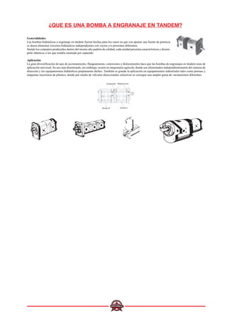 ¿QUE ES UNA BOMBA A ENGRANAJE EN TANDEM?
Generalidades
Las bombas hidráulicas a engranaje en tándem fueron hechas para los casos en que con apenas una fuente de potencia
se desea alimentar circuitos hidráulicos independientes con vacíos y/o presiones diferentes.
Siendo los conjuntos producidos dentro del mismo alto padrón de calidad, cada unidad presenta características y desem-
peño idénticos a los que tendría montada por separado.
Aplicación
La gran diversificación de ejes de accionamiento, flangeamiento, conexiones y dislocamiento hace que las bombas de engranajes en tándem sean de
aplicación universal. Su uso mas diseminado, sin embargo, ocurre en maquinaria agrícola, donde son alimentados independientemente del sistema de
dirección y los equipamientos hidráulicos propiamente dichos. También es grande la aplicación en equipamientos industriales tales como prensas y
máquinas inyectoras de plástico, donde por medio de válvulas direccionales selectivas se consigue una amplia gama de vaciamientos diferentes.
 
