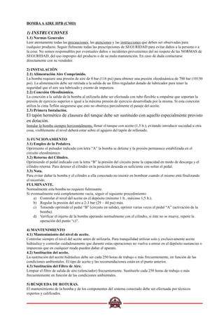BOMBA A AIRE HPB (CMO)
1) INSTRUCCIONES
1.1) Normas Generales
Leer atentamente todas las precauciones, las atenciones y las instrucciones que deben ser observadas para
cualquier producto. Seguir fielmente todas las prescripciones de SEGURIDAD para evitar daños a la persona o a
la cosa. No somos responsables por eventuales daños o incidentes provenientes del no respeto de las NORMAS de
SEGURIDAD, del uso impropio del producto o de su mala manutención. En caso de duda contactarse
directamente con su vendedor.
2) INSTALACIÓN
2.1) Alimentación Aire Comprimido.
La bomba requiere una presión de aire de 8 bar (116 psi) para obtener una presión oleodinámica de 700 bar (10150
psi). La alimentación debe ser retirada a la salida de un filtro regulador dotado de lubricador para tener la
seguridad que el aire sea lubricado y exento de impureza.
2.2) Conexión Oleodinámica.
La conexión a la salida de la bomba al utilizarla debe ser efectuada con tubo flexible u empalme que soportan la
presión de ejercicio superior o igual a la máxima presión de ejercicio desarrollada por la misma. Si esta conexión
utiliza la cinta Teflón asegurarse que esto no obstruya parcialmente el pasaje del aceite.
2.3) Primera Instalación.
El tapón hermético de clausura del tanque debe ser sustituido con aquello especialmente provisto
en dotación.
Instalar la bomba siempre horizontalmente, llenar el tanque con aceite (1,5 lt.), evitando introducir suciedad u otra
cosa, visiblemente el nivel deberá estar sobre el agujero del tapón de rellenado.
3) FUNCIONAMIENTO
3.1) Empleo de la Pedalera.
Oprimiento el pulsador indicado con letra “A” la bomba se detiene y la presión permanece estabilizada en el
circuito oleodinámico.
3.2) Retorno del Cilindro.
Oprimiendo el pedal indicado con la letra “B” la presión del circuito pone la capacidad en modo de descarga y el
cilindro retorna. Para detener el cilindro en la posición deseada es suficiente con soltar el pedal.
3.3) Nota.
Para evitar dañar la bomba y el cilindro a ella conectado no insistir en bombear cuando el mismo está finalizando
el recorrido.
FULMINANTE.
Normalmente esta bomba no requiere fulminante.
Si eventualmente está completamente vacía, seguir el siguiente procedimiento:
a) Controlar el nivel del aceite en el depósito (mínimo 1 lt., máximo 1,5 lt.).
b) Regular la presión del aire a 2-3 bar (29 – 44 psi) máx.
c) Teniendo oprimido el pedal “B” (circuito en salida), oprimir varias veces el pedal “A” (activación de la
bomba).
d) Verificar el injerto de la bomba operando normalmente con el cilindro, si éste no se mueve, repetir la
operación del punto “c)”.
4) MANTENIMIENTO
4.1) Mantenimiento del nivel de aceite.
Controlar siempre el nivel del aceite antes de utilizarla. Para tranquilidad utilizar solo y exclusivamente aceite
hidráulico y controlar cuidadosamente que durante estas operaciones no vuelva a entrar en el depósito sustancias o
impurezas que en cualquier modo pueden dañar el aparato.
4.2) Sustitución del aceite.
La sustitución del aceite hidráulico debe ser cada 250 horas de trabajo o más frecuentemente, en función de las
condiciones ambientales. El tipo de aceite y las recomendaciones están en el punto anterior.
4.3) Sustitución del Filtro de Aire.
Limpiar el filtro de salida de aire (silenciador) frecuentemente. Sustituirlo cada 250 horas de trabajo o más
frecuentemente en función de las condiciones ambientales.
5) BÚSQUEDA DE ROTURAS.
El mantenimiento de la bomba y de los componentes del sistema conectado debe ser efectuada por técnicos
expertos y calificados.
 