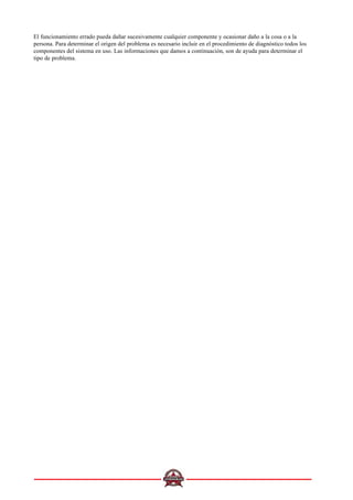 El funcionamiento errado pueda dañar sucesivamente cualquier componente y ocasionar daño a la cosa o a la
persona. Para determinar el origen del problema es necesario incluir en el procedimiento de diagnóstico todos los
componentes del sistema en uso. Las informaciones que damos a continuación, son de ayuda para determinar el
tipo de problema.
 