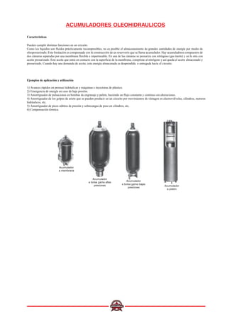 ACUMULADORES OLEOHIDRAULICOS
Características
Pueden cumplir distintas funciones en un circuito.
Como los líquidos son fluidos prácticamente incompresibles, no es posible el almacenamiento de grandes cantidades de energía por medio de
oleopresurizado. Esta limitación es compensada con la construcción de un reservorio que se llama acumulador. Hay acumuladores compuestos de
dos cámaras separadas por una membrana flexible e impermeable. En una de las cámaras se presuriza con nitrógeno (gas inerte) y en la otra con
aceite presurizado. Este aceite que entra en contacto con la superficie de la membrana, comprime al nitrógeno y así queda el aceite almacenado y
presurizado. Cuando hay una demanda de aceite, esta energía almacenada es desprendida o entregada hacia el circuito.
Acumulador
a membrana
Acumulador
a bolsa gama altas
presiones
Acumulador
a bolsa gama bajas
presiones
Acumulador
a pistón
Ejemplos de aplicación y utilización
1) Avances rápidos en prensas hidráulicas y máquinas e inyectoras de plástico.
2) Emergencia de energía en caso de baja presión.
3) Amortiguador de pulsaciones en bombas de engranaje y paleta, haciendo un flujo constante y continuo sin alteraciones.
4) Amortiguador de los golpes de ariete que se pueden producir en un circuito por movimientos de vástagos en electroválvulas, cilindros, motores
hidráulicos, etc.
5) Amortiguador de picos súbitos de presión y sobrecargas de peso en cilindros, etc.
6) Compensación térmica.
 