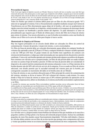 Prevención de ingreso
Todo el aire que ingresa al depósito necesita ser filtrado. Remover el polvo del aire es muchas veces más fácil que
removerlo del aceite. Este primer paso es estar seguro que el depósito está sellado y asegurar que el aire de recambio
entre al depósito sólo a través de filtros de aire del tamaño suficiente que sea capaz de extraer partículas de un tamaño
de 30 um o más desde el aire. El o los puertos necesitan de ser encajados con un Filtro de Escape diseñado para
remover partículas de 3 um y mayores desde el aire (grado “10”).
Todos los fluidos que entran al sistema deben pasar por un filtro de alta eficiencia (grado “03”)
antes de ser agregado al sistema. Esto es frecuentemente cumplido mediante encajar una Carreta de
Transferencia con un filtro directamente aguas abajo de la bomba y ahí usar un acoplamiento de
rápida conexión (mitad montado en el depósito, mitad montado en la manguera de descarga) donde
el fluido requiere ser bombeado a presión dentro del depósito. Un plan alternativo es tener un
procedimiento que requiere que el fluido de relleno pase a través del filtro de la línea de retorno
para entrar al sistema. Una tercera alternativa es usar la bomba recirculadora como una bomba de
relleno con el filtro en la curva de riñón para limpiar el nuevo aceite.
Manteniendo la Limpieza del Sistema
Hay tres lugares principales en un circuito donde deben ser colocados los filtros de control de
contaminación: Línea(s) de presión, Línea(s) de retorno, o curva recirculadora.
Un filtro de línea de presión debe ser colocado directamente aguas debajo de cualquier bomba de
volumen fijo operando a más de 2250 psi (155 bar) y cualquier bomba de volumen variable operando
a más de 1500 psi (103 bar). El grupo rotante de una bomba tiene superficies de contacto con
mixtura de deslizamiento y rodaje que están tensionadas por una operación de alta presión o presión
cambiante. Como a tal, una bomba operada está siempre produciendo algunos escombros de desgaste.
Para sistemas con válvulas servo o proporcionales, un filtro de alta presión debe ser usado siempre
sin tener en cuenta el tipo de bomba o presión. El filtro de línea de presión debe ser considerado el
dispositivo de control total de contaminación del sistema solamente si este ve el flujo máximo de la
bomba durante más del 60% del ciclo de servicio de la máquina. Si no es usado un filtro de retorno
adicional, este diseño permite que la suciedad retornada del sistema pase por la bomba, por
consiguiente causando un incremento del daño en la bomba antes de ser filtrado.
La línea de retorno es una excelente ubicación para el filtro principal de control de contaminación
del sistema, mientras se divisa al menos 20% del volumen del sistema a cada minuto. En casos
donde el flujo de la línea de retorno es menor que el 20% mínimo (períodos de operación con la
bomba en compensación), deben ser diseñadas en el sistema una bomba recirculadora suplementaria
y un filtro.
A menudo los sistemas que necesitan filtros recirculadores también necesitan curvas refrescantes fuera de línea;
ambos pueden ser encontrados por una bomba/motor con el filtro aguas arriba del refrigerador.
La amplificación de flujo puede causar problemas para filtros de línea de retorno. Cilindros con un área diferencial
2:1 o mayor entre el área de pistón y el área del lado de barra del pistón significa que durante parte de la proporción
de flujo del ciclo de servicio de la máquina puede ser 2 veces el flujo de la bomba o más. En sistemas con flujos muy
altos o muy vibrantes, los filtros de curva refrigerante son frecuentemente la mejor opción.
Aislamiento del componente
Los filtros para aislar los componentes deben ser considerados para sistemas o máquinas para proteger los componentes
río abajo en caso de falla de una bomba u otro componente mayor. Adicionalmente, ciertas clases de componentes
necesitan protección dedicada basada en su distancia de diseño o bordes de buena medición.
Siempre que una falla primaria pueda causar una falla secundaria con consecuencias inaceptables, debe ponerse un
filtro de aislamiento o colador río arriba de ese componente. Desde que las bombas tienen vida finita debe tenerse
cuidado para poner un colador en línea delante de cualquier válvula que tenga una consideración de seguridad o
función crítica al sistema y cuando fallan, los restos viajan río abajo hacia las válvulas.
Las válvulas servo y proporcionales tienen bobinas de tolerancia fina que modulan en la reacción a
pequeños cambios en flujo piloto o las fuerzas del solenoide proporcionales. Incluso las cantidades
pequeñas de cieno fino pueden causar funcionamiento degradado. Válvulas individuales o bancos
de válvulas deben aislarse con un filtro de no desviación que protege estos componentes del cieno
y virutas que podrían entrar en un sistema durante el mantenimiento de otros componentes. Para las
 