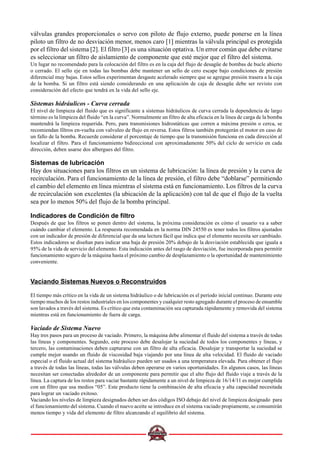 válvulas grandes proporcionales o servo con piloto de flujo externo, puede ponerse en la línea
piloto un filtro de no desviación menor, menos caro [1] mientras la válvula principal es protegida
por el filtro del sistema [2]. El filtro [3] es una situación optativa. Un error común que debe evitarse
es seleccionar un filtro de aislamiento de componente que esté mejor que el filtro del sistema.
Un lugar no recomendado para la colocación del filtro es en la caja del flujo de desagüe de bombas de bucle abierto
o cerrado. El sello eje en todas las bombas debe mantener un sello de cero escape bajo condiciones de presión
diferencial muy bajas. Estos sellos experimentan desgaste acelerado siempre que se agregue presión trasera a la caja
de la bomba. Si un filtro está siendo considerando en una aplicación de caja de desagüe debe ser revisto con
consideración del efecto que tendrá en la vida del sello eje.
Sistemas hidráulicos - Curva cerrada
El nivel de limpieza del fluido que es significante a sistemas hidráulicos de curva cerrada la dependencia de largo
término es la limpieza del fluido “en la curva”. Normalmente un filtro de alta eficacia en la línea de carga de la bomba
mantendrá la limpieza requerida. Pero, para transmisiones hidrostáticas que corren a máxima presión o cerca, se
recomiendan filtros en-vuelta con valvuleo de flujo en reversa. Estos filtros también protegerán el motor en caso de
un fallo de la bomba. Recuerde considerar el porcentaje de tiempo que la transmisión funciona en cada dirección al
localizar el filtro. Para el funcionamiento bidireccional con aproximadamente 50% del ciclo de servicio en cada
dirección, deben usarse dos albergues del filtro.
Sistemas de lubricación
Hay dos situaciones para los filtros en un sistema de lubricación: la línea de presión y la curva de
recirculación. Para el funcionamiento de la línea de presión, el filtro debe “doblarse” permitiendo
el cambio del elemento en línea mientras el sistema está en funcionamiento. Los filtros de la curva
de recirculación son excelentes (la ubicación de la aplicación) con tal de que el flujo de la vuelta
sea por lo menos 50% del flujo de la bomba principal.
Indicadores de Condición de filtro
Después de que los filtros se ponen dentro del sistema, la próxima consideración es cómo el usuario va a saber
cuándo cambiar el elemento. La respuesta recomendada en la norma DIN 24550 es tener todos los filtros ajustados
con un indicador de presión de diferencial que da una lectura fácil que indica que el elemento necesita ser cambiado.
Estos indicadores se diseñan para indicar una baja de presión 20% debajo de la desviación establecida que iguala a
95% de la vida de servicio del elemento. Esta indicación antes del rasgo de desviación, fue incorporada para permitir
funcionamiento seguro de la máquina hasta el próximo cambio de desplazamiento o la oportunidad de mantenimiento
conveniente.
Vaciando Sistemas Nuevos o Reconstruidos
El tiempo más crítico en la vida de un sistema hidráulico o de lubricación es el período inicial continuo. Durante este
tiempo muchos de los restos industriales en los componentes y cualquier resto agregado durante el proceso de ensamble
son lavados a través del sistema. Es crítico que esta contaminación sea capturada rápidamente y removida del sistema
mientras está en funcionamiento de fuera de carga.
Vaciado de Sistema Nuevo
Hay tres pasos para un proceso de vaciado. Primero, la máquina debe alimentar el fluido del sistema a través de todas
las líneas y componentes. Segundo, este proceso debe desalojar la suciedad de todos los componentes y líneas, y
tercero, las contaminaciones deben capturarse con un filtro de alta eficacia. Desalojar y transportar la suciedad se
cumple mejor usando un fluido de viscosidad baja viajando por una línea de alta velocidad. El fluido de vaciado
especial o el fluido actual del sistema hidráulico pueden ser usados a una temperatura elevada. Para obtener el flujo
a través de todas las líneas, todas las válvulas deben operarse en varios oportunidades. En algunos casos, las líneas
necesitan ser conectadas alrededor de un componente para permitir que el alto flujo del fluido viaje a través de la
línea. La captura de los restos para vaciar bastante rápidamente a un nivel de limpieza de 16/14/11 es mejor cumplida
con un filtro que usa medios “05”. Este producto tiene la combinación de alta eficacia y alta capacidad necesitada
para lograr un vaciado exitoso.
Vaciando los niveles de limpieza designados deben ser dos códigos ISO debajo del nivel de limpieza designado para
el funcionamiento del sistema. Cuando el nuevo aceite se introduce en el sistema vaciado propiamente, se consumirán
menos tiempo y vida del elemento de filtro alcanzando el equilibrio del sistema.
 