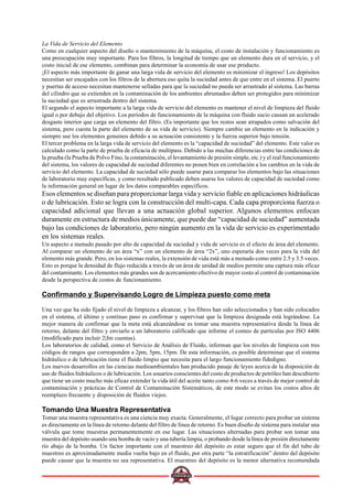 La Vida de Servicio del Elemento
Como en cualquier aspecto del diseño o mantenimiento de la máquina, el costo de instalación y funcionamiento es
una preocupación muy importante. Para los filtros, la longitud de tiempo que un elemento dura en el servicio, y el
costo inicial de ese elemento, combinan para determinar la economía de usar ese producto.
¡El aspecto más importante de ganar una larga vida de servicio del elemento es minimizar el ingreso! Los depósitos
necesitan ser encajados con los filtros de la abertura eso quita la suciedad antes de que entre en el sistema. El puerto
y puertas de acceso necesitan mantenerse selladas para que la suciedad no pueda ser arrastrado al sistema. Las barras
del cilindro que se extienden en la contaminación de los ambientes abrumados deben ser protegidos para minimizar
la suciedad que es arrastrada dentro del sistema.
El segundo el aspecto importante a la larga vida de servicio del elemento es mantener el nivel de limpieza del fluido
igual o por debajo del objetivo. Los períodos de funcionamiento de la máquina con fluido sucio causan un acelerado
desgaste interior que carga un elemento del filtro. (Es importante que los restos sean atrapados como salvación del
sistema, pero cuesta la parte del elemento de su vida de servicio). Siempre cambie un elemento en la indicación y
siempre use los elementos genuinos debido a su actuación consistente y la fuerza superior bajo tensión.
El tercer problema en la larga vida de servicio del elemento es la “capacidad de suciedad” del elemento. Este valor es
calculado como la parte de prueba de eficacia de multipass. Debido a las muchas diferencias entre las condiciones de
la prueba (la Prueba de Polvo Fino, la contaminación, el levantamiento de presión simple, etc.) y el real funcionamiento
del sistema, los valores de capacidad de suciedad diferentes no ponen bien en correlación a los cambios en la vida de
servicio del elemento. La capacidad de suciedad sólo puede usarse para comparar los elementos bajo las situaciones
de laboratorio muy específicas, y como resultado publicado deben usarse los valores de capacidad de suciedad como
la información general en lugar de los datos comparables específicos.
Esos elementos se diseñan para proporcionar larga vida y servicio fiable en aplicaciones hidráulicas
o de lubricación. Esto se logra con la construcción del multi-capa. Cada capa proporciona fuerza o
capacidad adicional que llevan a una actuación global superior. Algunos elementos enfocan
duramente en estructura de medios únicamente, que puede dar “capacidad de suciedad” aumentada
bajo las condiciones de laboratorio, pero ningún aumento en la vida de servicio es experimentado
en los sistemas reales.
Un aspecto a menudo pasado por alto de capacidad de suciedad y vida de servicio es el efecto de área del elemento.
Al comparar un elemento de un área “x” con un elemento de área “2x”, uno esperaría dos veces para la vida del
elemento más grande. Pero, en los sistemas reales, la extensión de vida está más a menudo como entre 2.5 y 3.5 veces.
Esto es porque la densidad de flujo reducida a través de un área de unidad de medios permite una captura más eficaz
del contaminante. Los elementos más grandes son de acercamiento efectivo de mayor costo al control de contaminación
desde la perspectiva de costos de funcionamiento.
Confirmando y Supervisando Logro de Limpieza puesto como meta
Una vez que ha sido fijado el nivel de limpieza a alcanzar, y los filtros han sido seleccionados y han sido colocados
en el sistema, el último y continuo paso es confirmar y supervisar que la limpieza designada está lográndose. La
mejor manera de confirmar que la meta está alcanzándose es tomar una muestra representativa desde la línea de
retorno, delante del filtro y enviarlo a un laboratorio calificado que informe el conteo de partículas por ISO 4406
(modificado para incluir 2|Jm cuentas).
Los laboratorios de calidad, como el Servicio de Análisis de Fluido, informan que los niveles de limpieza con tres
códigos de rangos que corresponden a 2pm, 5pm, 15pm. De esta información, es posible determinar que el sistema
hidráulico o de lubricación tiene el fluido limpio que necesita para el largo funcionamiento fidedigno.
Los nuevos desarrollos en las ciencias medioambientales han producido pasaje de leyes acerca de la disposición de
uso de fluidos hidráulicos o de lubricación. Los usuarios conscientes del costo de productos de petróleo han descubierto
que tiene un costo mucho más eficaz extender la vida útil del aceite tanto como 4-6 veces a través de mejor control de
contaminación y prácticas de Control de Contaminación Sistemáticos, de este modo se evitan los costos altos de
reemplazo frecuente y disposición de fluidos viejos.
Tomando Una Muestra Representativa
Tomar una muestra representativa es una ciencia muy exacta. Generalmente, el lugar correcto para probar un sistema
es directamente en la línea de retorno delante del filtro de línea de retorno. Es buen diseño de sistema para instalar una
válvula que tome muestras permanentemente en ese lugar. Las situaciones alternadas para probar son tomar una
muestra del depósito usando una bomba de vacío y una tubería limpia, o probando desde la línea de presión directamente
río abajo de la bomba. Un factor importante con el muestreo del depósito es estar seguro que el fin del tubo de
muestreo es aproximadamente media vuelta bajo en el fluido, por otra parte “la estratificación” dentro del depósito
puede causar que la muestra no sea representativa. El muestreo del depósito es la menor alternativa recomendada
 