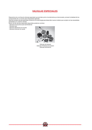 VALVULAS ESPECIALES
Disponemos de una línea de válvulas especiales que permiten junto a los elementos ya mencionados, proveer la totalidad de los
componentes de un circuito para maquinarias agrícolas.
Además de estas válvulas especiales contamos con la tecnología para desarrollar nuevos modelos que cumplan con las necesidades
planteadas por nuestros clientes.
Dentro de las válvulas especiales disponibles podemos nombrar:
- Válvulas de secuencia para sembradoras
- Válvulas tope
- Válvulas selectoras de circuitos
- Válvulas divisoras de caudal
- Válvulas de bloqueo
- Válvulas limitadoras de presión
- Válvulas antirretorno
 