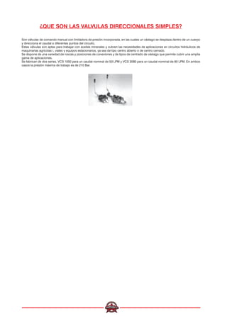 ¿QUE SON LAS VALVULAS DIRECCIONALES SIMPLES?
Son válvulas de comando manual con limitadora de presión incorporada, en las cuales un vástago se desplaza dentro de un cuerpo
y direcciona el caudal a diferentes puntos del circuito.
Estas válvulas son aptas para trabajar con aceites minerales y cubren las necesidades de aplicaciones en circuitos hidráulicos de
maquinarias agrícolas ¡, viales y equipos estacionarios, ya sea de tipo centro abierto o de centro cerrado.
Se dispone de una variedad de roscas y posiciones de conexiones y de tipos de centrado de vástago que permite cubrir una amplia
gama de aplicaciones.
Se fabrican de dos series, VCS 1050 para un caudal nominal de 50 LPM y VCS 2080 para un caudal nominal de 80 LPM. En ambos
casos la presión máxima de trabajo es de 210 Bar.
 