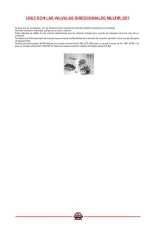 ¿QUE SON LAS VALVULAS DIRECCIONALES MULTIPLES?
Al igual que en las simples, son de accionamiento manual con válvula limitadora de presión incorporada.
Permiten combinar diferentes cuerpos en un solo conjunto.
Estas válvulas se utilizan en las mismas aplicaciones que las válvulas simples pero cuando es necesario accionar más de un
comando.
Se dispone de diferentes tipos de cuerpos que sumados a la flexibilidad en el armado del conjunto permiten cubrir una amplia gama
de aplicaciones.
Se fabrican en tres series, VCM 1050 para un caudal nominal de 50 LPM, VCS 2060 para un caudal nominal de 60 LPM Y VCM 1120
para un caudal nominal de 120 LPM. En todos los casos la presión máxima de trabajo es de 210 Bar.
 
