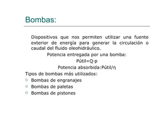Bombas: Dispositivos que nos permiten utilizar una fuente exterior de energía para generar la circulación o caudal del fluido oleohidráulico. Potencia entregada por una bomba: Pútil=Q∙p Potencia absorbida:Pútil/ η Tipos de bombas más utilizados: Bombas de engranajes Bombas de paletas Bombas de pistones 