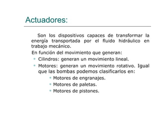 Actuadores: Son los dispositivos capaces de transformar la energía transportada por el fluido hidráulico en trabajo mecánico. En función del movimiento que generan: Cilindros: generan un movimiento lineal. Motores: generan un movimiento rotativo.  Igual que las bombas podemos clasificarlos en: Motores de engranajes. Motores de paletas. Motores de pistones. 
