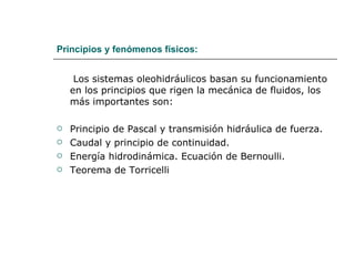 Principios y fenómenos físicos: Los sistemas oleohidráulicos basan su funcionamiento en los principios que rigen la mecánica de fluidos, los más importantes son: Principio de Pascal y transmisión hidráulica de fuerza. Caudal y principio de continuidad. Energía hidrodinámica. Ecuación de Bernoulli. Teorema de Torricelli 