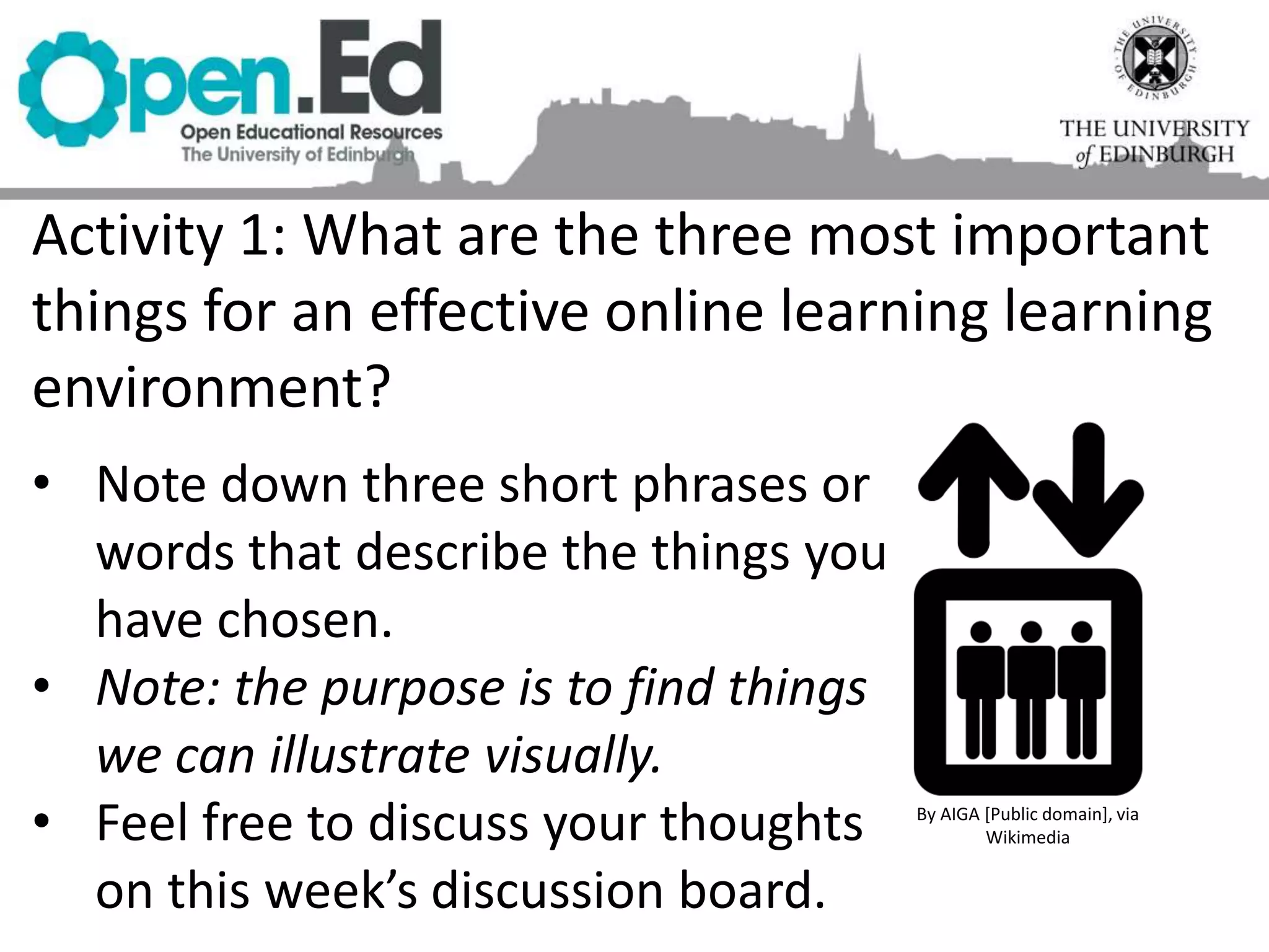 Activity 1: What are the three most important
things for an effective online learning learning
environment?
By AIGA [Public domain], via
Wikimedia
• Note down three short phrases or
words that describe the things you
have chosen.
• Note: the purpose is to find things
we can illustrate visually.
• Feel free to discuss your thoughts
on this week’s discussion board.
 