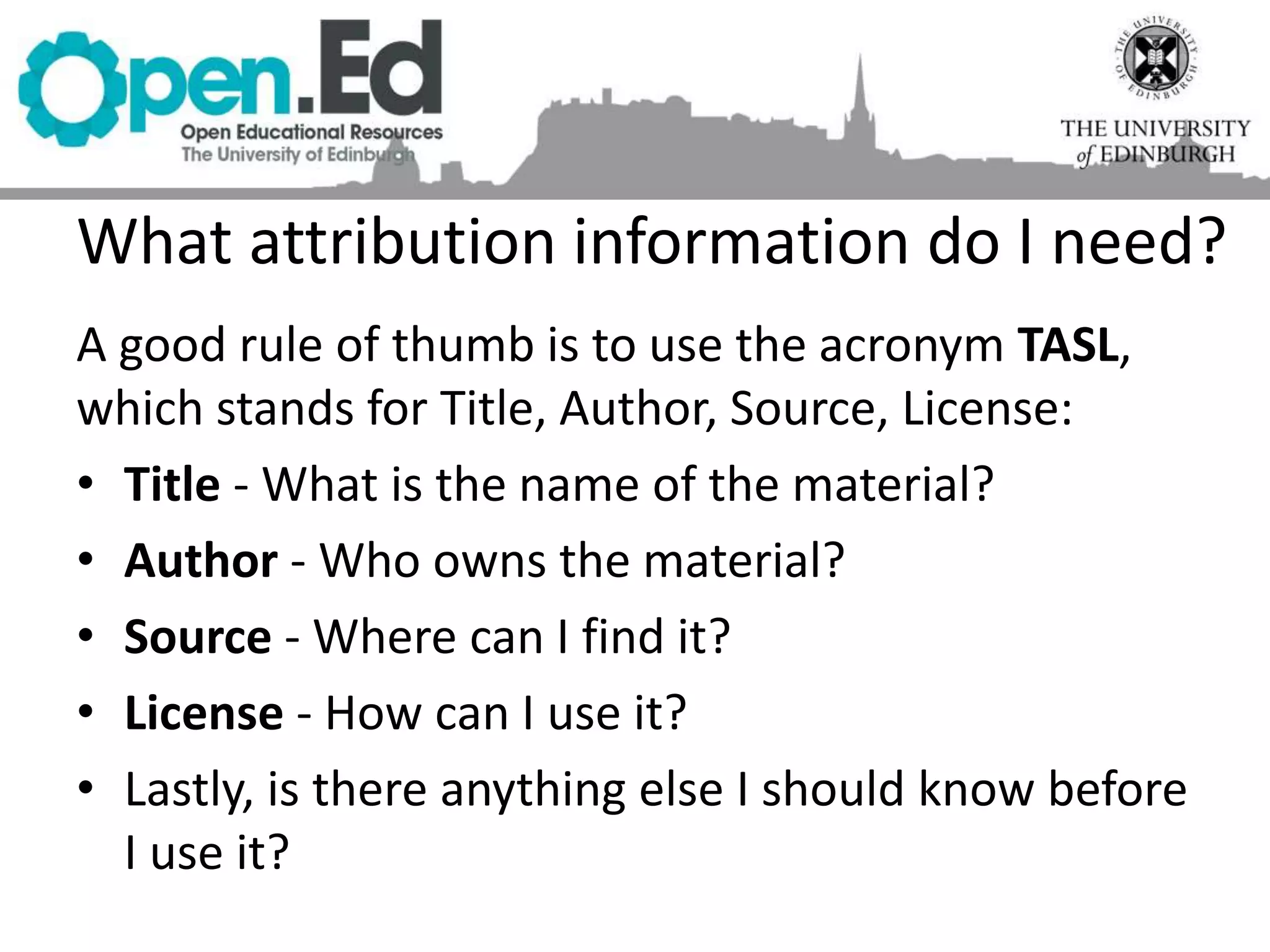 A good rule of thumb is to use the acronym TASL,
which stands for Title, Author, Source, License:
• Title - What is the name of the material?
• Author - Who owns the material?
• Source - Where can I find it?
• License - How can I use it?
• Lastly, is there anything else I should know before
I use it?
What attribution information do I need?
 