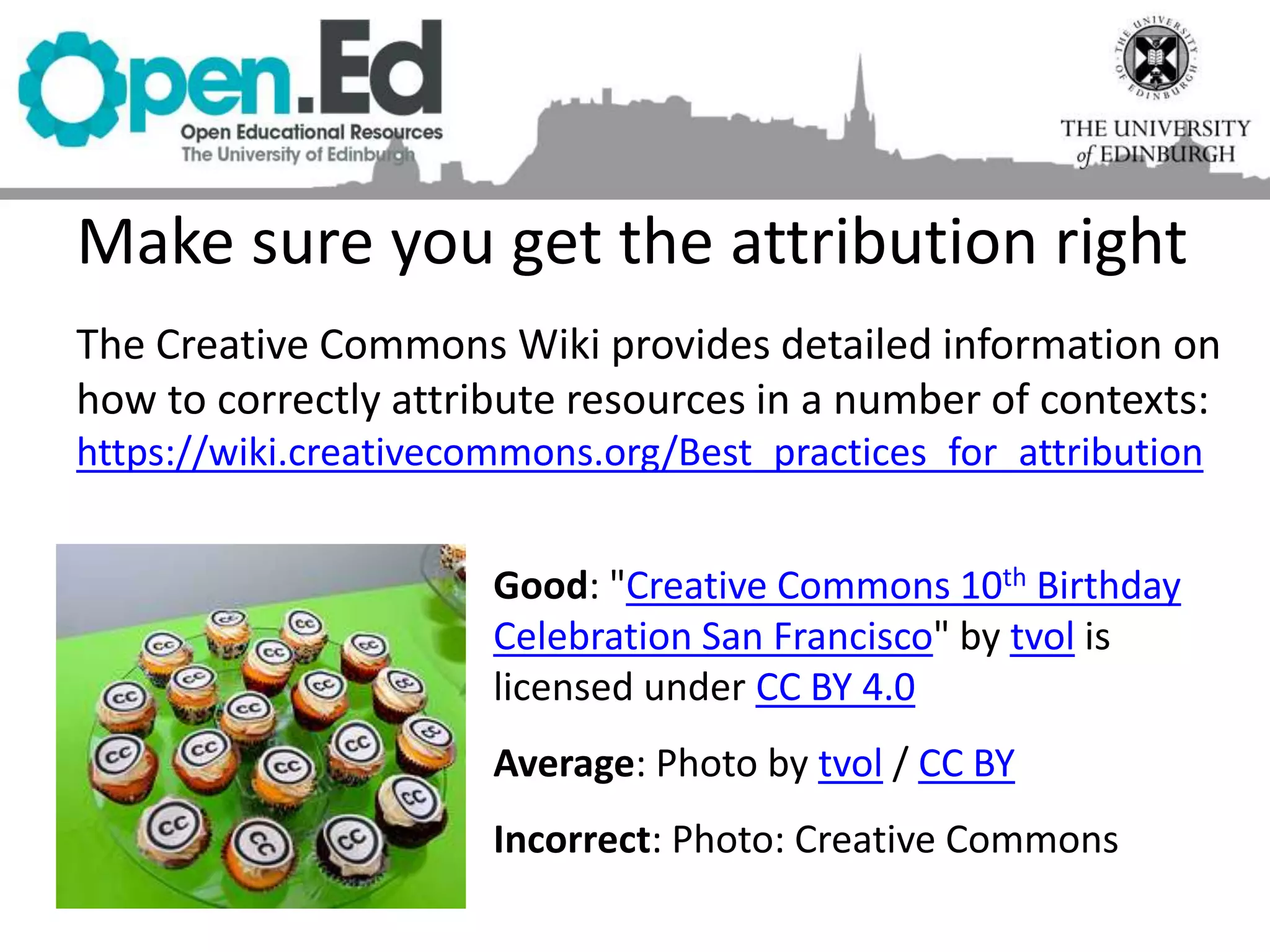 Make sure you get the attribution right
The Creative Commons Wiki provides detailed information on
how to correctly attribute resources in a number of contexts:
https://wiki.creativecommons.org/Best_practices_for_attribution
Good: "Creative Commons 10th Birthday
Celebration San Francisco" by tvol is
licensed under CC BY 4.0
Average: Photo by tvol / CC BY
Incorrect: Photo: Creative Commons
 