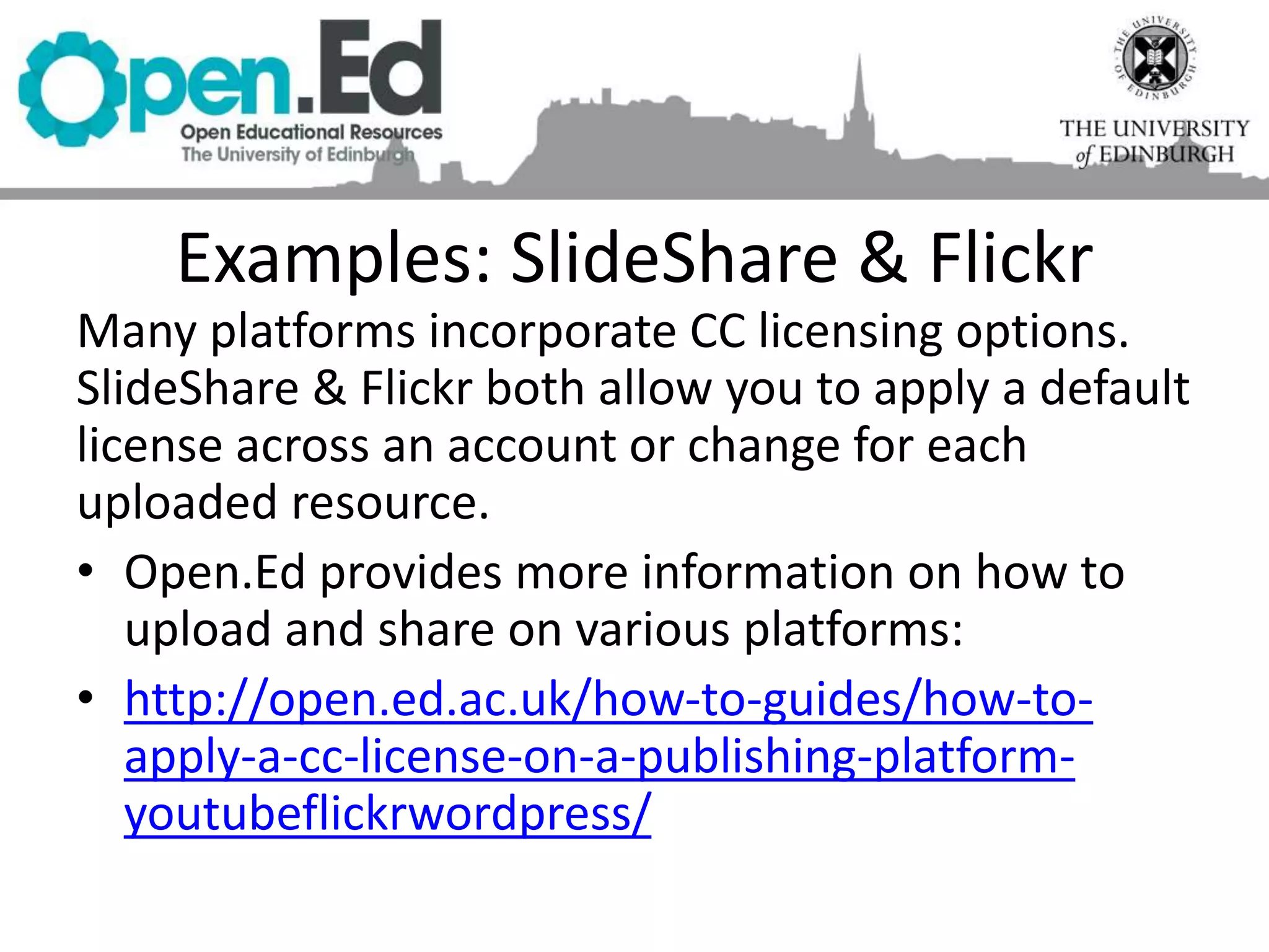 Examples: SlideShare & Flickr
Many platforms incorporate CC licensing options.
SlideShare & Flickr both allow you to apply a default
license across an account or change for each
uploaded resource.
• Open.Ed provides more information on how to
upload and share on various platforms:
• http://open.ed.ac.uk/how-to-guides/how-to-
apply-a-cc-license-on-a-publishing-platform-
youtubeflickrwordpress/
 